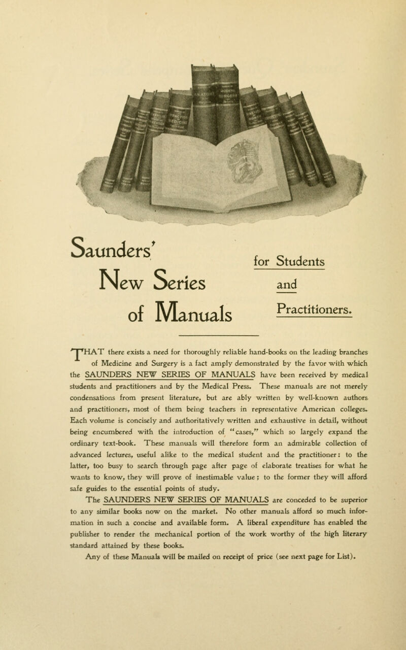 I 1- Saunders' New Series of Manuals for Students and Practitioners. ■* I 'HAT there exists a need for thoroughly reliable hand-books on the leading branches of Medicine and Surgery is a fact amply demonstrated by the favor with which the SAUNDERS NEW SERIES OF MANUALS have been received by medical students and practitioners and by the Medical Press. These manuals are not merely condensations from present literature, but are ably w^ritten by w^ell-known authors and practitioners, most of them being teachers in representative American colleges* Each volume is concisely and authoritatively w^ritten and exhaustive in detail, without being encumbered -with the introduction of cases, which so largely expand the ordinary text-book. These manuals will therefore form an admirable collection of advanced lectures, useful alike to the medical student and the practitioner: to the latter, too busy to search through page after page of elaborate treatises for w^hat he wants to know^, they w^ill prove of inestimable value; to the former they will afford safe guides to the essential points of study. The SAUNDERS NEW SERIES OF MANUALS are conceded to be superior to any similar books now on the market. No other manuals afford so much infor- mation in such a concise and available form. A liberal expenditure has enabled the publisher to render the mechanical portion of the w^ork worthy of the high literary standard attained by these books. Any of these Manuals w^ill be mailed on receipt of price (see next page for List).