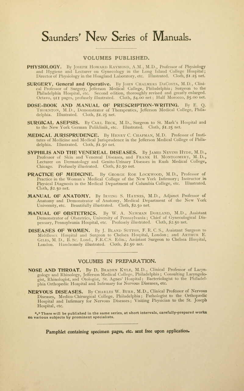 Saunders^ New Series of Manuals* VOLUMES PUBLISHED. PHYSIOLOGY. By Joski>h Howard Raymond, A.M., M.D., Professor of Physiology and Hygiene and Lecturer on Gynecology in the Long Island College Hospital; Director of Physiology in the Hoagland Laboratory, etc. Illustrated. Cloth, jgl.aj; net. SURGERY, General and Operative. IJy John Chai.mkks DaCosta, M.D., Clini- cal I'rolcssor of Surgery, Jelierson Medical College, Philadelphia; Surgeon to the Philadelphia Hos]iilal, etc. Second edition, thoroughly revised and greatly enlarged. Octavo, 911 pages, profusely illustrated. Cloth, M-OO net; Half Morocco, $5.00 net. DOSE=BOOK AND MANUAL OF PRESCRIPTION-WRITING. By E. Q. TiioKNToN, M.I)., Demonstrator of Therapeutics, Jeffer.son Medical College, Phila- (lel[ihia. Illustrated. Cloth, $1.25 net. SURGICAL ASEPSIS. By Cart. Beck, M.D., Surgeon to St. Mark's Hospital and to the New York German PoliUlinik, etc. Illustrated. Cloth, ;?1.25 net. MEDICAL JURISPRUDENCE. By Henry C. Chapman, M.D. Professor of Insti- tutes of Medicine and Medical Jurisprudence in the Jeffenson Medical College of Phila- delphia. Illustrated. Cloth, #1.50 net. SYPHILIS AND THE VENEREAL DISEASES. By James Nevins Hyde, M.D., Professor of Skin and Venereal Diseases, and Frank H. Montgomery, M.D., Lecturer on Dermatology and Genito-Urinary Diseases in Rush Medical College, Chicago. Profusely illustrated. Cloth, ^2.50 net. PRACTICE OF MEDICINE. By George Roe Lockwood, M.D., Professor of Practice in the Woman's Medical College of the New York Infirmary; Instructor in Physical Diagnosis in the Medical Department of Columbia College, etc. Illustrated. Cloth, ^2.50 net. MANUAL OF ANATOMY. By Irving S. Haynes, M.D., Adjunct Professor of Anatomy and Demonstrator of Anatomy, Medical Department of the New York University, etc. Beautifully illustrated. Cloth, $2.50 net. MANUAL OF OBSTETRICS. By W. A. Newman Dorland, M.D., Assistant Demonstrator of Obstetrics, University of Pennsylvania ; Chief of Gynecological Dis- pensary, Pennsylvania Hospital, etc. Profusely illustrated. Cloth, ^2.50 net. DISEASES OF WOMEN. By J. Bland Sutton, F. R. C. S., Assistant Surgeon to Middlesex Hospital and Surgeon to Chelsea Hospital, London; and Arthur E. Giles, M. D., B. Sc. Lond., F.R.C.S. Edin., Assistant Surgeon to Chelsea Hospital, London. Handsomely illustrated. Cloth, ^2.50 net. VOLUMES IN PREPARATION. NOSE AND THROAT. By D. Braden Kyle, M.D., Clinical Professor of Laryn- gology and Rhinology, Jefferson Medical College, Philadelphia; Consulting Laryngolo- gist, Rhinologist, and OtologLst, St. Agnes' Hospital; Bacteriologist to the Philadel- phia Orthopedic Hospital and Infirmary for Nervous Diseases, etc. NERVOUS DISEASES. By Charles W. Burr, M.D., Clinical Professor of Nervous Diseases, Medico-Chirurgical College. Philadelphia; Pathologist to the Orthopaedic Hospital and Infirmary for Nervous Diseases; Visiting Physician to the St. Joseph Hospital, etc. *** There will be published in the same series, at short intervals, carefully-prepared works on various subjects by prominent specialists.