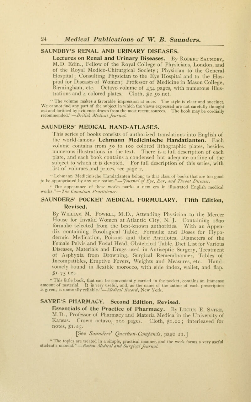 SAUNDBY'S RENAL AND URINARY DISEASES. Lectures on Renal and Urinary Diseases. P>y Robert Saundby, M.D. Edin., Fellow of the Royal College of Physicians, London, and of the Royal Medico-Chirurgical Society ; Physician to the General Hospital ; Consulting Physician to the Eye Hospital and to the Hos- pital for Diseases of Women; Professor of Medicine in Mason College, Birmingham, etc. Octavo volume of 434 pages, with numerous illus- trations and 4 colored plates. Cloth, $2.50 net.  The volume makes a favorable impression at once. The style is clear and succinct. We cannot find any part of the subject in which the views expressed are not carefully thought out and fortified by evidence drawn from the most recent sources. The book may be cordially recommended.—British IMedical Jonrnal. 5AUNDERS' MEDICAL HAND=ATLASES. This series of books consists of authorized translations into English of the world-famous Lehmann Medicinische liandatlanten. I<2ach volume contains from 50 to 100 colored lithographic ])lates, besides numerous illustrations in the te.xt. There is a full description of each plate, and each book contains a condensed but adequate outline of the subject to which it is devoted. For full description of this series, with list of volumes and prices, see page 2. Lehmann Medicinische liandatlanten belong to that class of books that arc too good to be appropriated by any one nation.—Journal of Eye, Ear, and T/iroat Diseases. '• The appearance of these works marks a new era in illustrated English medical works.'—Thr Canaiiian Practitioner. 5AUNDERS' POCKET MEDICAL FORMULARY. Fifth Edition, Revised. By William M. Powell, M.D., Attending Physician to the Mercer House for Invalid Women at Atlantic City, N. J. Containing i8qo ibrmulce selected from the best-known authorities. With an Appen- dix containing Posological Table, Formulae and Doses for Hypo- dermic Medication, Poisons and their Antidotes, Diameters of the Female Pelvis and Foetal Head, Obstetrical Table, Diet List for Various Diseases, Materials and Drugs used in Antiseptic Surgery, Treatment of Asphyxia from Drowning, Surgical Remembrancer, Tables of Incompatibles, Eruptive Fevers, Weights and Measures, etc. Hand- somely bound in flexible morocco, with side index, wallet, and flap. $1.75 net.  This little book, that can be conveniently carried in the pocket, contains an immense amount of material. It is very useful, and, as the name of the author of each jirescription is given, is unusually reliable.—Medical Record, New York. SAYRE'S PHARMACY. Second Edition, Revised. Essentials of the Practice of Pharmacy. By Lucius E. Sayre, M.D., Professor of Pharmacy and Materia Medica in the University of Kansas. Crown octavo, 200 pages. Cloth, $1.00; interleaved for notes, $1.25. [See Saunders'' Question-Coftipends, page 21.]  The topics are treated in a simple, practical manner, and the work forms a very useful Student's manual.—Boston iMedical and Stiigical Journal.