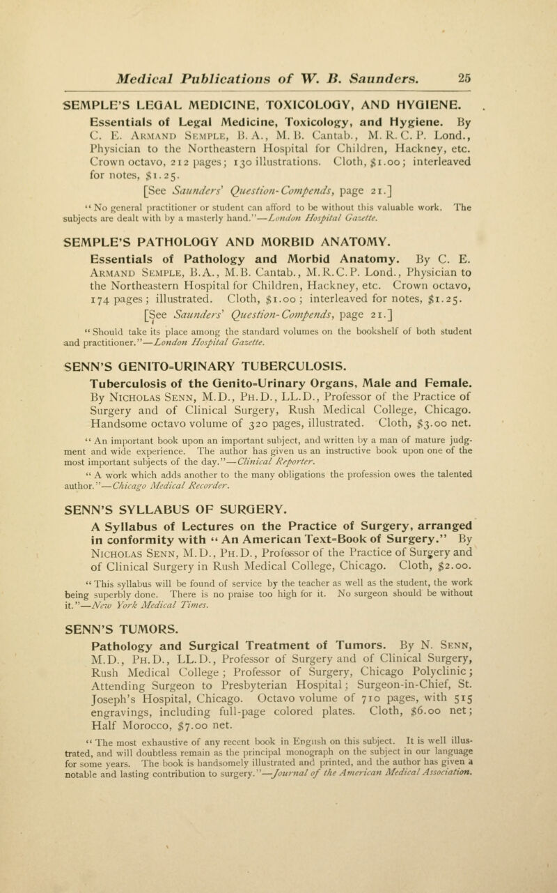 SEMPLE'S LEGAL MEDICINE, TOXICOLOGY, AND HYGIENE. Essentials of Legal Medicine, Toxicology, and Hygiene. By C. E. Armanu Skmi'Lk, B. A., M. 1}. Cantab., M. R.C.I'. Lond., Physician to the Northeastern Hospital for Children, Hackney, etc. Crown octavo, 212 pages; 130 illustrations. Cloth, ;gi.00; interleaved for notes, Si. 25. [See Saunders' Question-Compends, page 21.]  No general practitioner or student can afiord to be without this valuable work. The subjects are dealt with by a masterly hand.—Loudon Hospital Gazette. SEMPLE'S PATHOLOGY AND MORBID ANATOMY. Essentials of Pathology and Morbid Anatomy. By C. E. Armand Semple, B.A., M.B. Cantab., M.R.C.P. Lond., Physician to the Northeastern Hospital for Children, Hackney, etc. Crown octavo, 174 pages; illustrated. Cloth, $1.00; interleaved for notes, $i. 25. [See Saunders' Question-Compends, page 21.]  Should take its place among the standard volumes on the bookshelf of both student and practitioner.—London Hospital Gazette. SENN'S GENITO=URINARY TUBERCULOSIS. Tuberculosis of the Genito-Urinary Organs, Male and Female. By Nicholas Senn, M.D., Ph.D., LL.D., Professor of the Practice of Surgery and of Clinical Surgery, Rush Medical College, Chicago. Handsome octavo volume of 320 pages, illustrated. Cloth, $3.00 net.  An important book upon an important subject, and written by a man of mature judg- ment and wide experience. The author has given us an instructive book upon one of the most important subjects of the day.—Clinical Reporter.  A work which adds another to the many obligations the profession owes the talented author.—Chicago Medical Recorder. SENN'S SYLLABUS OF SURGERY. A Syllabus of Lectures on the Practice of Surgery, arranged in conformity with  An American Text=Book of Surgery. By Nicholas Senn, M.D., Ph.D., Professor of the Practice of Surgery and of Clinical Surgery in Rush Medical College, Chicago. Cloth, ;^2.oo.  This syllabus will be found of service by the teacher as well as the student, the work being superbly done. There is no praise too high for it. No surgeon should be without it.—Ne7v York Medical Times. SENN'S TUMORS. Pathology and Surgical Treatment of Tumors. By N. Senn, M.D., Ph.D., LL.D., Professor of Surgery and of Clinical Surgery, Rush Medical College; Professor of Surgery, Chicago Polyclinic; Attending Surgeon to Presbyterian Hospital; Surgeon-in-Chief, St. Joseph's Hospital, Chicago. Octavo volume of 710 pages, with 515 engravings, including full-page colored plates. Cloth, $6.00 net; Half Morocco, $7.00 net.  The most exhaustive of any recent book in Engush on this subject. It is well illus- trated, and will doubtless remain as the principal monograph on the subject in our language for some years. The book is handsomely illustrated and printed, and the author has given a notable and lasting contribution to surgery.—_/(?«/-««/ of the American Medical Association.