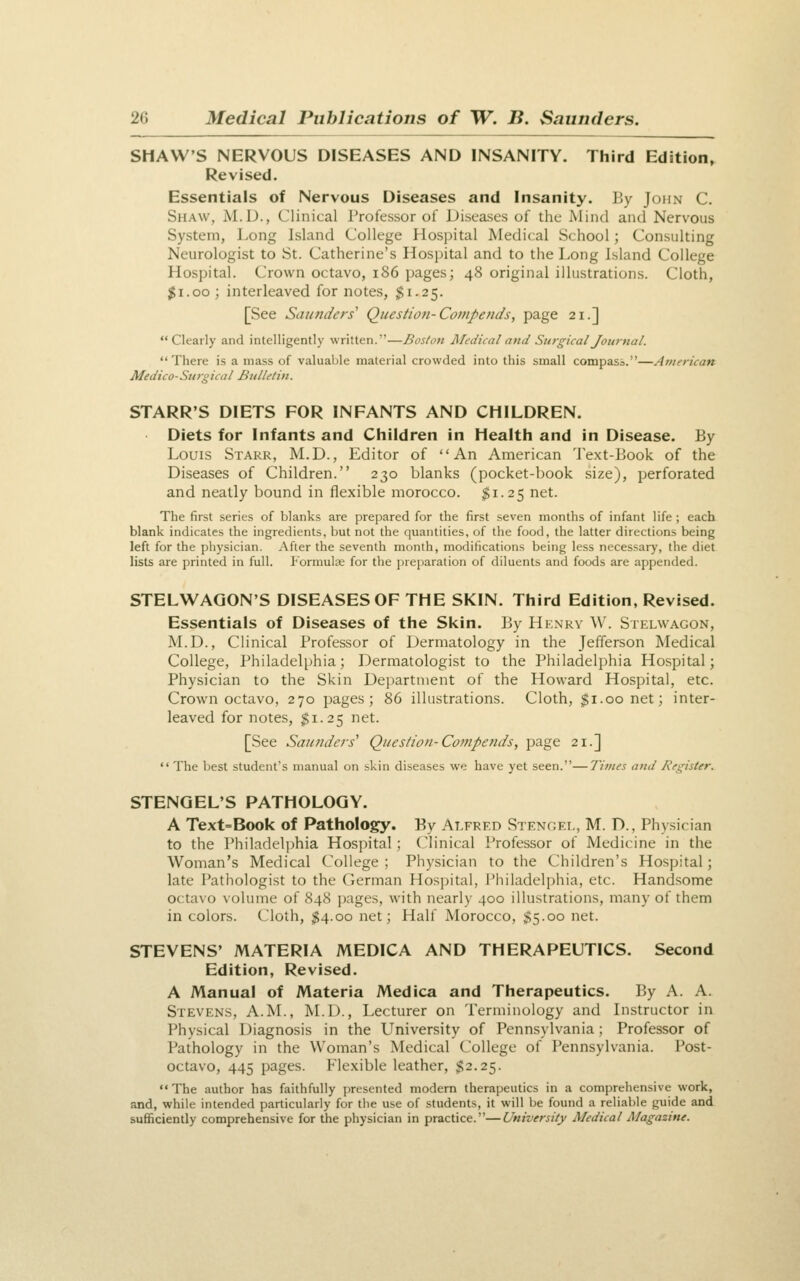 SHAW'S NERVOUS DISEASES AND INSANITY. Third Edition, Revised. Essentials of Nervous Diseases and Insanity. By John C. Shaw, M.D., Clinical Professor of Diseases of the Mind and Nervous System, Long Island College Hospital Medical School; Consulting Neurologist to St. Catherine's Hospital and to the Long Island College Hospital. Crown octavo, 186 pages; 48 original illustrations. Cloth, $1.00 ; interleaved for notes, $1.25. [See Saunders' Question-Compends, page 21.] Clearly and intelligently written.—Boston Medical atiJ Surgical Journal. There is a mass of valuable material crowded into this small compass.—American Medico-Surgical Bulletin. STARR'S DIETS FOR INFANTS AND CHILDREN. Diets for Infants and Children in Health and in Disease. By Louis Starr, M.D., Editor of An American Text-Book of the Diseases of Children. 230 blanks (pocket-book size), perforated and neatly bound in flexible morocco. $1.25 net. The first series of blanks are prepared for the first seven months of infant life ; each blank indicates the ingredients, but not the quantities, of the food, the latter directions being left for the physician. After the seventh month, modifications being less necessary, the diet lists are printed in full. Formulas for the preparation of diluents and foods are appended. STELWAGON'S DISEASES OF THE SKIN. Third Edition, Revised. Essentials of Diseases of the Skin. By Henry W. Stelwagon, M.D., Clinical Professor of Dermatology in the Jefferson Medical College, Philadelphia; Dermatologist to the Philadelphia Hospital; Physician to the Skin Dei)artnient of the Howard Hospital, etc. Crown octavo, 270 pages; 86 illustrations. Cloth, $1.00 net; inter- leaved for notes, $1.25 net. [See Saunders' Question-Compends, page 21.]  The best student's manual on skin diseases we have yet seen.—Times and Register. STENGEL'S PATHOLOGY. A Text=Book of Pathology. By Alfred Stenoei., M. D., Physician to the Philadeli)hia Hospital; Clinical Professor of Medicine in the Woman's Medical College ; Physician to the Children's Hospital; late Pathologist to the German Hosi)ital, Philadelphia, etc. Handsome octavo volume of 848 ])ages, with nearly 400 illustrations, many of them in colors. Cloth, $4.00 net; Half Morocco, $5.00 net. STEVENS' MATERIA MEDICA AND THERAPEUTICS. Second Edition, Revised. A Manual of Materia Medica and Therapeutics. By A. A. Stevens, A.M., M.D., Lecturer on Terminology and Instructor in Physical Diagnosis in the University of Pennsylvania ; Professor of Pathology in the Woman's Medical College of Pennsylvania. Post- octavo, 445 pages. Flexible leather, $2.25. The author has faithfully presented modern therapeutics in a comprehensive work, and, while intended particularly for the use of students, it will be found a reliable guide and sufficiently comprehensive for the physician in practice.—University Medical Magazine.