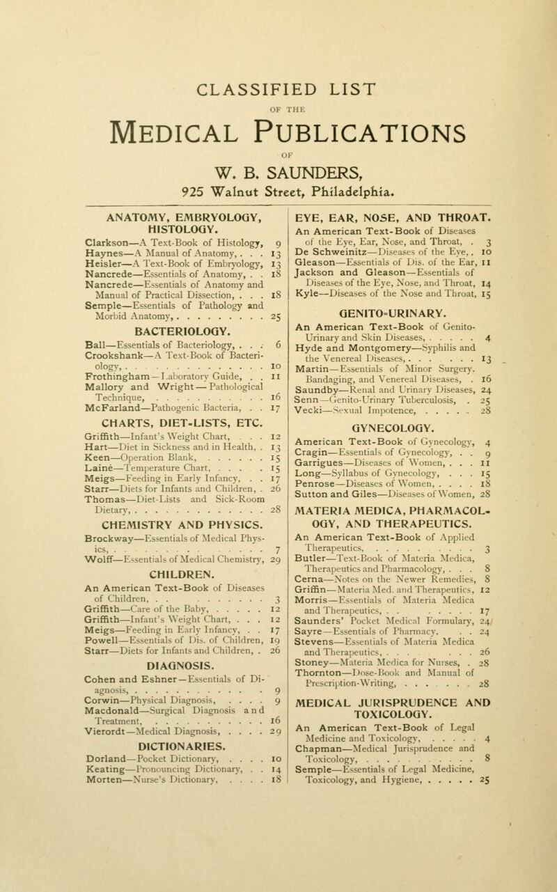 CLASSIFIED LIST Medical Publications W. B. SAUNDERS, 925 Walnut Street, Philadelphia. ANATOMY, EMBRYOLOGY, HISTOLOGY. Clarkson—A Text-Book of Histology, 9 Haynes—A Manual of Anatomy, . . . 13 Heisler—A Text-Book of Embryology, 13 Nancrede—Essentials of Anatomy, . . 18 Nancrede—Essentials of Anatomy and Manual of Practical Dissection, . . . 18 Semple—Essentials of Pathology and Morbid Anatomy 25 BACTERIOLOGY. Ball—Essentials of Bacteriology, ... 6 Crookshank—A Text-Book of Bacteri- ology, 10 Frothingham —Laboratory Guide, . . 11 Mallory and Wright—Pathological Technique, 16 McFarland—Pathogenic Bacteria, . . 17 CHARTS, DIET-LISTS, ETC. Griffith—Infant's Weight Chart, ... 12 Hart—Diet in Sickness and in Health, . 13 Keen—Operation Blank, 15 Laine—Temperature Chart, .... 15 Meigs—Feeding in Early Infancy, . . 17 Starr—Diets for Infants and Children, . 26 Thomas—Diet-Lists and Sick-Room Dietary, 28 CHEMISTRY AND PHYSICS. Brockway—Essentials of Medical Phys- ics, 7 Wolff—Essentials of Medical Chemistry, 29 CHILDREN. An American Text-Book of Diseases of Children, . . 3 Griffith—Care of the Baby 12 Griffith—Infant's Weight Chart, ... 12 Meigs—Feeding in Early Infancy, . . 17 Powell—Essentials of Dis. of Children, 19 Starr—Diets for Infants and Children, . 26 DIAGNOSIS. Cohen and Eshner —Essentials of Di- agnosis 9 Corwin—Physical Diagnosis, .... 9 Macdonald—Surgical Diagnosis and Treatment, 16 Vierordt—Medical Diagnosis, .... 29 DICTIONARIES. Dorland—Pocket Dictionary, .... 10 Keating—Pronouncing Dictionary, . . 14 Morten—Nurse's Dictionary, .... 18 EYE, EAR, NOSE, AND THROAT. An American Text-Book of Diseases of the Eye, Ear, Nose, and Throat, . 3 De Schweinitz—Diseases of the Eye.. 10 Gleason—Essentials of Dis. of the Ear, il Jackson and Gleason—Essentials of Diseases of the Eye, Nose, and Throat, 14 Kyle—Diseases of the Nose and Throat, 15 GENITO=URINARY. An American Text-Book of Genito- urinary and Skin Diseases, 4 Hyde and Montgomery—Syphilis and the Venereal Diseases, 13 Martin—Essentials of Minor Surgery. Bandaging, and Venereal Diseases, . 16 Saundby—Renal and Urinary Diseases, 24 Senn—Genito-Urinary Tuberculosis, . 25 Vecki—Sexual Impotence, 28 GYNECOLOGY. American Text-Book of Gynecology, 4 Cragin—Essentials of Gynecology, . . 9 Garrigues—Diseases of Women, ... 11 Long—Syllabus of Gynecology, ... 15 Penrose—Diseases of Women, . ... 18 Sutton and Giles—Diseases of Women, 28 MATERIA MEDICA, PHARMACOL- OGY, AND THERAPEUTICS. An American Text-Book of Applied Therapeutics 3 Butler—Text-Book of Materia Medica, Therapeutics and Pharmacology, . . . 8 Cerna—Notes on the Newer Remedies, 8 Griffin—Materia Med. and Therapeutics, 12 Morris—P'ssentials of Materia Medica and Therapeutics, . . 17 Saunders' Pocket Medical Formulary, 24, Sayre—Essentials of Pharmacy, . . 24 Stevens—Essentials of Materia Medica and Therapeutics ... 26 Stoney—Materia Medica for Nurses, . 28 Thornton—Dose-Book and Manual of Prescription-Writing, 28 MEDICAL JURISPRUDENCE AND TOXICOLOGY. An American Text-Book of Legal Medicine and Toxicology, 4 Chapman—Medical Jurisprudence and Toxicology, 8 Semple—Essentials of Legal Medicine, Toxicology, and Hygiene, 25