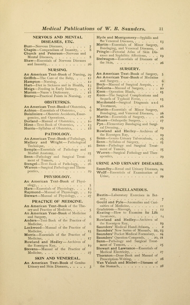 NERVOUS AND MENTAL DISEASES, ETC. Burr—Nervous Diseases, 7 Chapin—Compendium of Insanity, . . 8 Church and Peterson—Nervous and Mental Diseases, 8 Shaw—Essentials of Nervous Diseases and Insanity, 26 NURSING. An American Text-Book of Nursing, 29 Griffith—The Care of the Baby, ... 12 Hampton—Nursing, 12 Hart—Diet in Sickness and in Health, 13 Meigs—Feeding in Early Infancy, , . 17 Morten—Nurse's Dictionary, .... 18 Stoney—Practical Points in Nursing, . 27 OBSTETRICS. An American Text-Book of Obstetrics, Ashton—Essentials of Obstetrics, . . . Boisliniere—Obstetric Accidents, Emer gencies, and Operations, .... Dorland—Manual of Obstetrics, . Hirst—Text-Book of Obstetrics, . Norris—Syllabus of Obstetrics, . . PATHOLOGY. An American Text-Book of Pathology, 5 Mallory and Wright — Pathological Technifjue, 16 Semple—Essentials of Pathology and Morbid Anatomy, . . 25 Senn—Pathology and Surgical Treat- ment of Tumors, 25 Stengel—Text-Book of Pathology, . . 26 Warren—Surgical Pathology and Thera- peutics, 29 PHYSIOLOGY. An American Text-Book of Physi- ology, 5 Hare—Essentials of Physiology, . . . 13 Raymond—Manual of Physiology, . . 19 Stewart—Manual of Physiology, ... 27 PRACTICE OF MEDICINE. An American Text-Book of the The- ory and Practice of Medicine, .... 5 An American Year-Book of Medicine and Surgery, 6 Anders—Text-Book of the Practice of Medicine, ... 6 Lockwood—Manual of the Practice of Medicine, 15 Morris—Essentials of the Practice of Medicine, 17 Rowland and Hedley — Archives of the Roentgen Ray, 19 Stevens—Manual of the Practice of Medicine, 27 SKIN AND VENEREAL. An American Text-Book of Genito- urinary and Skin Diseases, 3 Hyde and Montgomery—.Syphilis and the Venereal Diseases, 13 Martin—Essentials of Minor Surgery, Bandaging, and Venereal Diseases, . 16 Pringle—Pictorial Atlas of Skin Dis- eases and Syphilitic Affections, ... 19 Stelwagon—Essentials of Diseases of the .Skin, 26 SURGERY. An American Text-Book of Surgery, 5 An American Year-Book of Medicine and Surgery 6 Beck—Manual of Surgical Asepsis, . . 7 DaCosta—Manual of Surgery, .... 10 Keen —Operation Blank, 15 Keen—The Surgical Complications and Sequels of Typhoid Fever, 15 Macdonald—Surgical Diagnosis and Treatment, 16 Martin—Essentials of Minor Surgery, Bandaging, and Venereal Diseases, . 16 Martin—Essentials of .Surgery,.... 16 Moore—Orthopedic Surgery, 17 Pye—Elementary Bandaging and Surgi- cal Dressing, 19 Rowland and Hedley—Archives of the Roentgen Ray, 19 Senn—Genito-Urinary Tuberculosis, . 25 Senn—Syllabus of Surgery, 25 Senn—Pathology and Surgical Treat- ment of Tumors, 25 Warren—Surgical Pathology and Ther- apeutics, 29 URINE AND URINARY DISEASES. Saundby—Renal and Urinary Diseases, 24 Wolff—Essentials of Examination of Urine, 29 MISCELLANEOUS. Bastin—Laboratory Exercises in Bot- any, 7 Gould and Pyle—Anomalies and Curi- osities of Medicine, ir Grafstrom—Massage, ....... 12 Keating—Howr to Examine for Life Insurance, , I4 Rowland arid Hedley—Archives of the Roentgen Ray, I9 Saunders' Medical Hand-Atlases, . . 2 Saunders' New Series of Manuals, 22, 23 Saunders' Pocket Medical Formulary, . 24 Saunders' Question-Compends, . . 20, 21 Senn—Pathology and Surgical Treat- ment of Tumors, -25 Stewart and Lawrance—Essentials of Medical Electricity, 27 Thornton—Dose-Book and Manual of Prescription-Writing, 28 Van Valzah and Nisbet—Diseases of the Stomach, 28