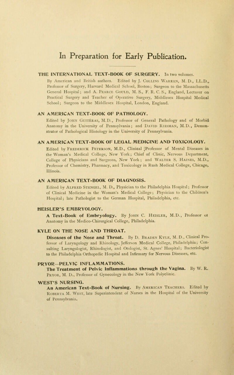 In Preparation for Early Publication. THE INTERNATIONAL TEXT=BOOK OF SURGERY. In two volumes. By American and Briiish authors. Edited by J. CoLLiNS Warren, M. D., LL.D.^ Professor of Surgery, Harvard Medical School, Boston; Surgeon to the Massachusetts General Hospital; and A. Pearck Gould, M. S., F. R. C. S., England, Lecturer on Practical Surgery and Teacher of Operative Surgery, Middlesex Hospital Medical School; Surgeon to the Middlesex Hospital, I^ondon, England. AN AMERICAN TEXT-BOOK OF PATHOLOGY. Edited by John Guiteras, M.D., Professor of General Pathology and of Morbid Anatomy in the University of Pennsylvania; and David Riesman, M.D., Demon- strator of Pathological Histology in the University of Pennsylvania. AN AMERICAN TEXT=BOOK OF LEGAL MEDICINE AND TOXICOLOGY. Edited by Frederick Peterson, M.D., Clinical [Professor of Mental Diseases in the Woman's Medical College, New^ York; Chief of Clinic, Nervous Department, College of Physicians and Surgeons, New York; and Walter S. Haines, M.D., Professor of Chemistry, Pharmacy, and Toxicology in Rush Medical College, Chicago, Illinois. AN AMERICAN TEXT=BOOK OF DIAGNOSIS. Edited by ALFRED STENGEL, M. D., Physician to the Philadelphia Hospital; Professor of Clinical Medicine in the Woman's Medical College; Physician to the Children's Hospital; late Pathologist to the German Hospital, Philadelphia, etc. HEISLER'S EMBRYOLOGY. A Text=Book of Embryology. By John C. Heisler, M.D., Professor ot Anatomy in the Medico-Chirurgical College, Philadelphia. KYLE ON THE NOSE AND THROAT. Diseases of the Nose and Throat. By D. Braden Kyle, M. D., Clinical Pro- fessor of Laryngology and Rhinology, Jefferson Medical College, Philadelphia; Con- sulting Laryngologist, Rhinologist, and Otologist, St. Agnes' Hospital; Bacteriologist to the Philadelphia Orthopedic Hospital and Infirmary for Nervous Diseases, etc. PRYOR—PELVIC INFLAMMATIONS. The Treatment of Pelvic Inflammations through the Vagina. By W. R. Pryor, M. D., Professor of Gynecology in the New York Polyclinic. WEST'S NURSING. An American Text=Book of Nursing. By American Teachers. Edited by RoBERiA M. West, late Superintendent of Nurses in the Hospital of the University of Pennsylvania.