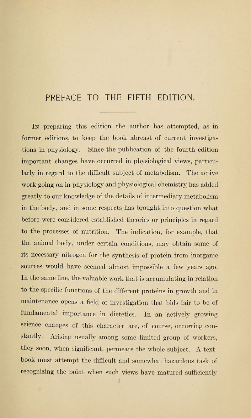 PREFACE TO THE FIFTH EDITION. In preparing this edition the author has attempted, as in former editions, to keep the book abreast of current investiga- tions in physiology. Since the pubhcation of the fourth edition important changes have occurred in physiological views, particu- larly in regard to the difficult subject of metabolism. The active work going on in physiology and physiological chemistry has added greatly to our knowledge of the details of intermediary metabolism in the body, and in some respects has brought into question what before were considered established theories or principles in regard to the processes of nutrition. The indication, for example, that the animal body, under certain conditions, may obtain some of its necessary nitrogen for the synthesis of protein from inorganic sources would have seemed almost impossible a few years ago. In the same line, the valuable work that is accumulating in relation to the specific functions of the different proteins in growth and in maintenance opens a field of investigation that bids fair to be of fundamental importance in dietetics. In an actively growing science changes of this character are, of course, occurring con- stantly. Arising usually among some limited group of workers, they soon, when significant, permeate the whole subject. A text- book must attempt the difficult and somewhat hazardous task of recognizing the point when such views have matured sufficiently