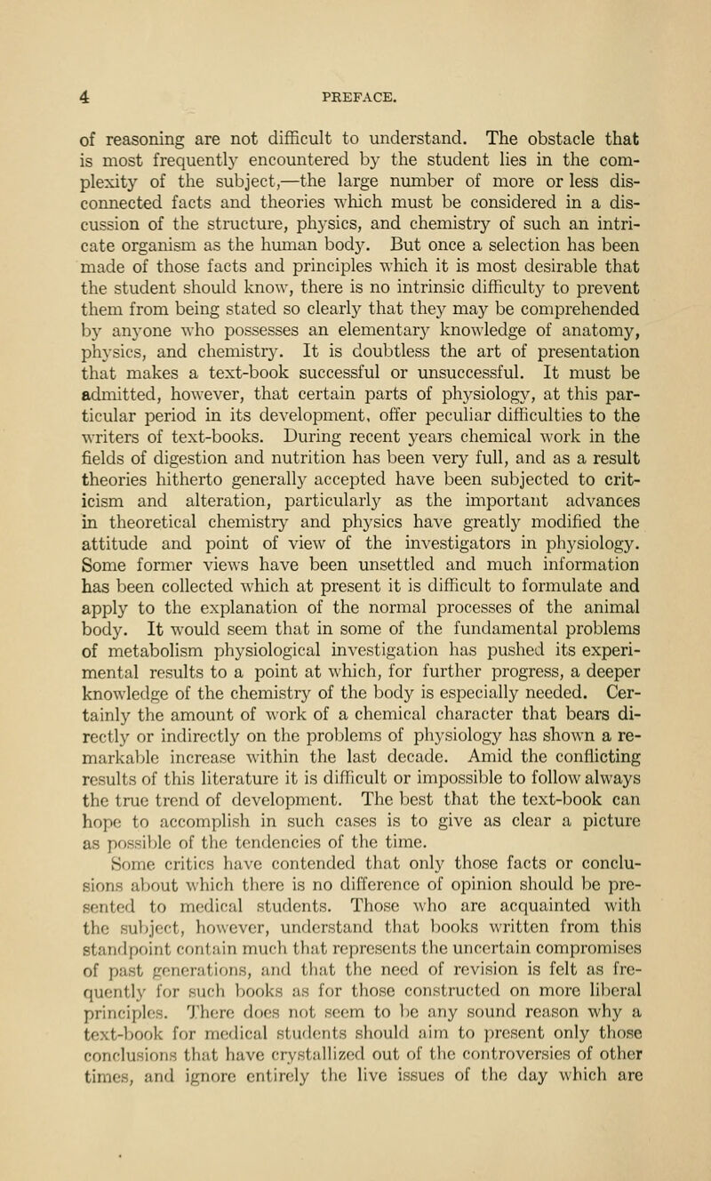 of reasoning are not difficult to understand. The obstacle that is most frequently encountered by the student lies in the com- plexity of the subject,—the large number of more or less dis- connected facts and theories wliich must be considered in a dis- cussion of the structure, physics, and chemistry of such an intri- cate organism as the human bod3^ But once a selection has been made of those facts and principles which it is most desirable that the student should know, there is no intrinsic difficulty to prevent them from being stated so clearly that the}^ may be comprehended by an5'one who possesses an elementar}'- knowledge of anatomy, physics, and chemistry. It is doubtless the art of presentation that makes a text-book successful or unsuccessful. It must be admitted, however, that certain parts of physiology, at this par- ticular period in its development, offer peculiar difficulties to the writers of text-books. During recent years chemical work in the fields of digestion and nutrition has been very full, and as a result theories hitherto generally accepted have been subjected to crit- icism and alteration, particularly as the important advances in theoretical chemistry and physics have greatly modified the attitude and point of view of the investigators in physiology. Some former views have been unsettled and much information has been collected which at present it is difficult to formulate and apply to the explanation of the normal processes of the animal body. It would seem that in some of the fundamental problems of metabolism physiological investigation has pushed its experi- mental results to a point at which, for further progress, a deeper knowledge of the chemistry of the body is especially needed. Cer- tainly the amount of work of a chemical character that bears di- rectly or indirectly on the problems of physiology has shown a re- markable increase within the last decade. Amid the conflicting results of this literature it is difficult or impossible to follow always the true trend of development. The best that the text-book can hope to accomplish in such cases is to give as clear a picture as possible of the tendencies of the time. Some critics have contended that only those facts or conclu- sions about which there is no difference of opinion should be pre- sented to medical students. Those who are acquainted with the subject, however, understand that books written from this standpoint contain much that represents the uncertain compromises of past generations, and that the need of revision is felt as fre- quently f(jr such books as for those constructed on more liberal principles. There does not seem to be any sound reason why a text-book for medical students should aim to present only those conclusions that have crystallized out of the controversies of other times, and ignore entirely the live issues of the day which are