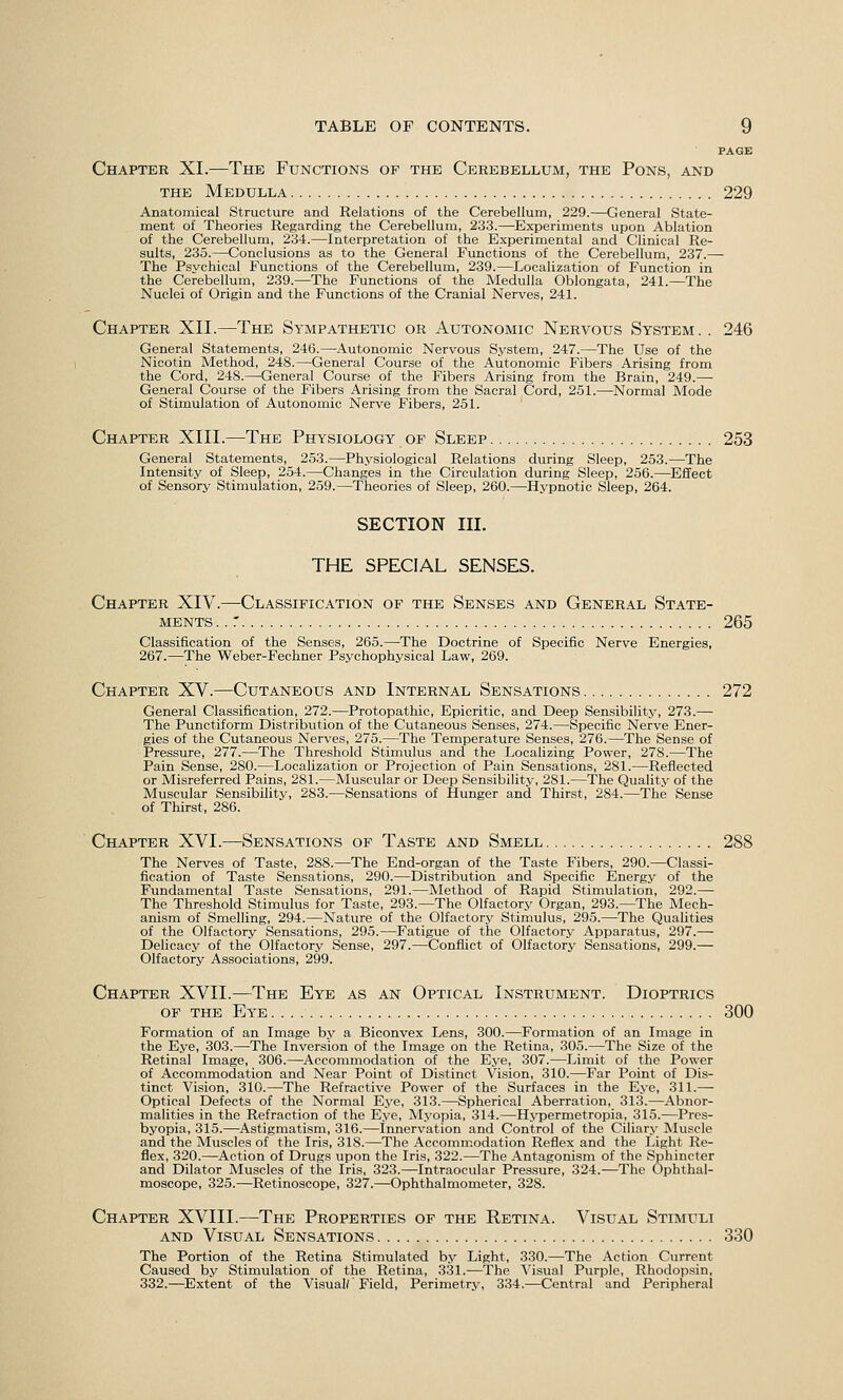 PAGE Chapter XI.—The Functions of the Cerebellum, the Pons, and THE Medulla 229 Anatomical Structure and Relations of the Cerebellum, 229.—General State- ment of Theories Regarding the Cerebellum, 233.—Experiments upon Ablation of the Cerebellum, 234.—Interpretation of the Experimental and Clinical Re- sults, 235.—Conclusions as to the General Functions of the Cerebellum, 237.— The Psvchical Functions of the Cerebellum, 239.—Localization of Function in the Cerebellum, 239.—The Functions of the Medulla Oblongata, 241.—The Nuclei of Origin and the Functions of the Cranial Nerves, 241. Chapter XII.—The Sympathetic or Autonomic Nervous System. . 246 General Statements, 246.—Autonomic Nervous System, 247.—The Use of the Nicotin Method, 248.—General Course of the Autonomic Fibers Arising from the Cord, 248.—General Course of the Fibers Arising from the Brain, 249.— General Course of the Fibers Arising from the Sacral Cord, 251.—Normal Mode of Stimulation of Autonomic Nerve Fibers, 251. Chapter XIII.—The Physiology of Sleep 253 General Statements, 253.—Physiological Relations during Sleep, 253.—The Intensity of Sleep, 254.—Changes in the Circulation during Sleep, 256.—Effect of Sensory Stimulation, 259.—Theories of Sleep, 260.—Hypnotic Sleep, 264. SECTION III. THE SPECIAL SENSES. Chapter XIV.—Classification of the Senses and General State- ments .. r 265 Classification of the Senses, 265.—The Doctrine of Specific Nerve Energies, 267.—The Weber-Fechner Psychophysical Law, 269. Chapter XV.—Cutaneous and Internal Sensations 272 General Classification, 272.—Protopathic, Epicritic, and Deep Sensibility, 273.— The Punctiform Distribution of the Cutaneous Senses, 274.—Specific Nerve Ener- gies of the Cutaneous Nerves, 275.—The Temperature Senses, 276.—The Sense of Pressure, 277.—The Threshold Stimulus and the Localizing Power, 278.—The Pain Sense, 280.—Localization or Projection of Pain Sensations, 281.—Reflected or Misreferred Pains, 281.—Muscular or Deep Sensibility, 281.—The Quality of the Muscular Sensibility, 283.—Sensations of Hunger and Thirst, 284.—The Sense of Thirst, 286. Chapter XVI.—Sensations of Taste and Smell 288 The Nerves of Taste, 288.—The End-organ of the Taste Fibers, 290.—Classi- fication of Taste Sensations, 290.—Distribution and Specific Energy of the Fundamental Taste Sensations, 291.—Method of Rapid Stimulation, 292.— The Threshold Stimulus for Taste, 293.—The Olfactory Organ, 293.—The Mech- anism of Smelling, 294.—Nature of the Olfactory Stimulus, 295.—The Qualities of the Olfactory Sensations, 295.—Fatigue of the Olfactory Apparatus, 297.— Delicacy of the Olfactory Sense, 297.—Conflict of Olfactory Sensations, 299.— Olfactory Associations, 299. Chapter XVII.—The Eye as an Optical Instrument. Dioptrics of the Eye 300 Formation of an Image b.v a Biconvex Lens, 300.—Formation of an Image in the Eye, 303.—The Inversion of the Image on the Retina, 305.—The Size of the Retinal Image, 306.—Accommodation of the Eye, 307.—Limit of the Power of Accommodation and Near Point of Distinct Vision, 310.—Far Point of Dis- tinct Vision, 310.—The Refractive Power of the Surfaces in the E.ve, 311.— Optical Defects of the Normal Eye, 313.—Spherical Aberration, 313.—Abnor- malities in the Refraction of the Eye, Myopia, 314.—Hj^permetropia, 315.—Pres- byopia, 315.—Astigmatism, 316.—Innervation and Control of the Ciliary Muscle and the Muscles of the Iris, 318.—The Accommodation Reflex and the Light Re- flex, 320.—Action of Drugs upon the Iris, 322.—The Antagonism of the Sphincter and Dilator Muscles of the Iris, 323.—Intraocular Pressure, 324.—The Ophthal- moscope, 325.—Retinoscope, 327.—Ophthalmometer, 328. Chapter XVIII.—The Properties of the Retina. Visual Stimuli and Visual Sensations 330 The Portion of the Retina Stimulated by Light, 330.—The .4ction Current Caused bv Stimulation of the Retina, 3.31.—The Visual Purple, Rhodopsin, 332.—Extent of the Visual/'Field, Perimetry, 334.—Central and Peripheral