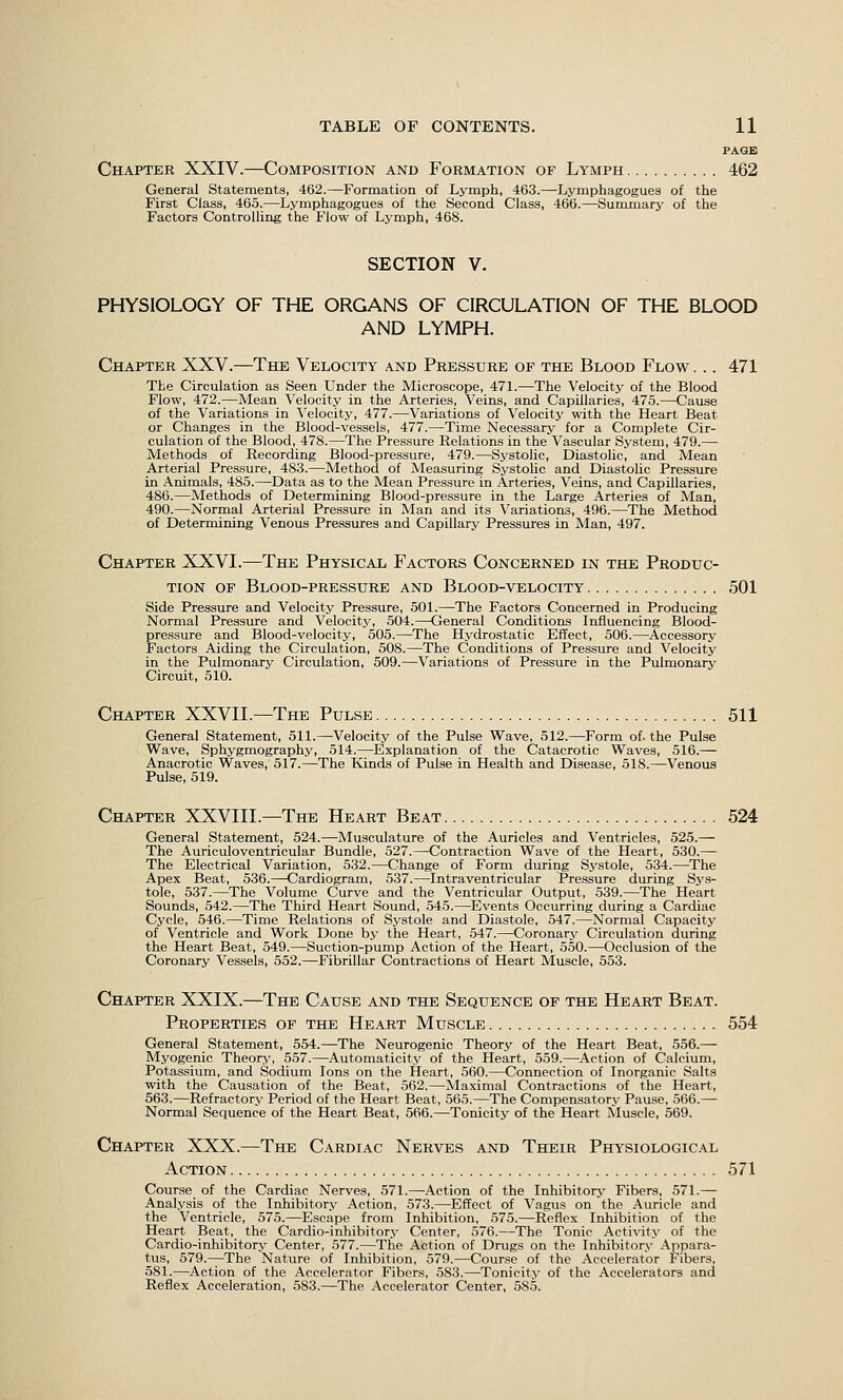 PAGE Chapter XXIV.—Composition and Formation of Lymph 462 General Statements, 462.—Formation of Lymph, 463.—Lymphagogues of the First Class, 465.—Lymphagogues of the Second Class, 466.—Summary of the Factors Controlling the Flow of Lymph, 468. SECTION V. PHYSIOLOGY OF THE ORGANS OF CIRCULATION OF THE BLOOD AND LYMPH. Chapter XXV.—The Velocity and Pressure of the Blood Flow . .. 471 The Circulation as Seen Under the Microscope, 471.—The Velocity of the Blood Flow, 472.—Mean Velocity in the Arteries, Veins, and Capillaries, 475.—Cause of the Variations in \'elocity, 477.—Variations of Velocity with the Heart Beat or Changes in the Blood-vessels, 477.—Time Necessary for a Complete Cir- culation of the Blood, 478.—The Pressure Relations in the Vascular System, 479.— Methods of Recording Blood-pressure, 479.—Systolic, Diastolic, and Mean Arterial Pressure, 483.—Method of Measuring Systolic and Diastolic Pressure in Animals, 485.—Data as to the Mean Pressure in Arteries, Veins, and Capillaries, 486.—Methods of Determining Blood-pressure in the Large Arteries of Man, 490.—Normal Arterial Pressure in Man and its Variations, 496.—The Method of Determining Venous Pressures and Capillary Pressures in Man, 497. Chapter XXVI.—The Physical Factors Concerned in the Produc- tion OF Blood-pressure and Blood-velocity 501 Side Pressure and Velocity Pressure, 501.—The Factors Concerned in Producing Normal Pressure and Velocity, 504.—General Conditions Influencing Blood- pressure and Blood-velocity, 505.—The Hydrostatic Effect, 506.—Accessory Factors Aiding the Circulation, 508.—The Conditions of Pressure and Velocity in the Pulmonary Circulation, 509.—Variations of Pressure in the Pulmonary Circuit, 510. Chapter XXVIL—The Pulse 511 General Statement, 511.—Velocity of the Pulse Wave, 512.—Form of. the Pulse Wave, Sphygmography, 514.—Explanation of the Catacrotic Waves, 516.— Anacrotic Waves, 517.—The Kinds of Pulse in Health and Disease, 518.—Venous Pulse, 519. Chapter XXVIIL—The Heart Beat 524 General Statement, 524.—Musculature of the Auricles and Ventricles, 525.— The Auriculoventricular Bundle, 527.—Contraction Wave of the Heart, 530.— The Electrical Variation, 532.—Change of Form during Systole, 534.—The Apex Beat, 536.—Cardiogram, 537.—Intraventricular Pressure during Sys- tole, 537.—The Volume Curve and the Ventricular Output, 539.—The Heart Sounds, 542.—The Third Heart Sound, 545.—Events Occurring during a Cardiac Cycle, 546.—Time Relations of Systole and Diastole, 547.—Normal Capacity of Ventricle and Work Done by the Heart, 547.—Coronary Circulation during the Heart Beat, 549.—Suction-pump Action of the Heart, 550.—Occlusion of the Coronary Vessels, 552.—Fibrillar Contractions of Heart Muscle, 553. Chapter XXIX.—The Cause and the Sequence of the Heart Beat. Properties of the Heart Muscle 554 General Statement, 554.—The Neurogenic Theory of the Heart Beat, 556.— Myogenic Theory, 557.—Automaticity of the Heart, 559.—Action of Calcium, Potassium, and Sodium Ions on the Heart, 560.—Connection of Inorganic Salts with the Causation of the Beat, 562.—Maximal Contractions of the Heart, 563.—Refractory Period of the Heart Beat, 565.—The Compensatory Pause, 566.— Normal Sequence of the Heart Beat, 566.—Tonicity of the Heart Muscle, 569. Chapter XXX.—The Cardiac Nerves and Their Physiological Action 571 Course of the Cardiac Nerves, 571.—Action of the Inhibitorj' Fibers, 571.^ Analysis of the Inhibitory Action, 573.—Effect of Vagus on the Auricle and the Ventricle, 575.—Escape from Inhibition, 575.—Reflex Inhibition of the Heart Beat, the Cardio-inhibitory Center, 576.—The Tonic Acti^aty of the Cardio-inhibitory Center, 577.—The Action of Drugs on the Inhibitory- Appara- tus, 579.—The Nature of Inhibition, 579.—Course of the Accelerator Fibers, 581.—Action of the Accelerator Fibers, 583.—Tonicity of the Accelerators and Reflex Acceleration, 583.—The Accelerator Center, 585.