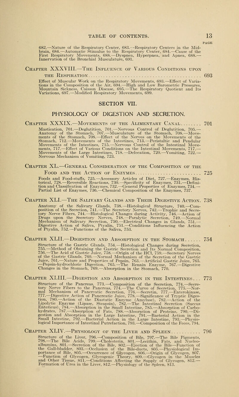 PAGE 682.—Nature of the Respiratorj- Center, 683.—Respiratory Centers in the IMid- brain, 684.—Automatic Stimulus to the Respiratory Center, 684.—Cause of the First Respiratory Movements, 688.—Dyspnea, Hyperpnea, and Apnea, 688.— Innervation of the Bronciiial Musculature, 691. Chapter XXXVIII.—The Influence of Various Conditions upon THE Respiration 693 Effect of Muscular Work on the Respiratory Movements, 693.—Effect of Varia- tions in the Composition of the Air, 694.—High and Low Barometric Pressures, Mountain Sickness, Caisson Disease, 695.—The Respiratory Quotient and Its Variations, 697.—Alodified Respiratory Movements, 699. SECTION vn. PHYSIOLOGY OF DIGESTION AND SECRETION. Chapter XXXIX.—Movements of the Alimentary Canal 701 Mastication, 701.—Deglutition, 701.—Nervous Control of Deglutition, 705.— Anatomy of the Stomach, 707.—Musculature of the Stomach, 708.—Move- ments of the Stomach, 708.—Effect of the Nerves on the Movements of the Stomach, 712.—Movements of the Intestines, 713.—Peristaltic and Pendular Movements of the Intestines, 715.—Nervous Control of the Intestinal Move- ments, 717.—Effect of Various Conditions on the Intestinal Movements, 717.— Movements of the Large Intestines, 718.—Defecation, 720.—Vomiting, 722.— Nervous Mechanism of Vomiting, 723. Chapter XL.—General Consideration of the Composition of the Food and the Action of Enzymes 725 Foods and Food-stuffs, 725.—^Accessorj' Articles of Diet, 727.—Enzj^mes, His- torical, 728.—Rever.sible Reactions, 730.—Specificity of Enzymes, 731.—Defini- tion and Classification of Enzymes, 732.—General Properties of Enzymes, 734.— Partial List of Enzymes, 736.—Chemical Composition of the Enzymes, 737. Chapter XLI.—The Salivary Glands and Their Digestive Action. 738 Anatomy of the Salivary Glands, 738.—Histological Structure, 740.—Com- position of the Secretion, 741.—The Secretory Nerves, 742.—Trophic and Secre- tory Nerve Fibers, 744.—Histological Changes during Activity, 746.—Action of Drugs upon the Secretory Nerves, 748.—Paralj-tic Secretion, 749.—Normal Mechanism of Salivarj^ Secretion, 750.—Electrical Changes in Glands, 751.— Digestive Action of Saliva, Ptj-alin, 751.—Conditions Influencing the Action of Ptyalin, 752.—Functions of the Saliva, 753. Chapter XLII.—Digestion and Absorption in the Stomach 754 Structure of the Gastric Glands, 754.—Histological Changes during Secretion, 755.—Method of Obtaining the Gastric Secretion and Its Normal Composition, 756.—The Acid of Gastric Juice, 758.—Origin of the HCl, 759.—Secretorj- Nerves of the Gastric Glands, 760.—Normal Mechanism of the Secretion of the Gastric Juice, 761.—Nature and Properties of Pepsin, 763.—Artificial Gastric Juice, 765. —Pepsin-hydrochloric Digestion, 765.—The Rennin Enzyme, 767.—Digestive Changes in the Stomach, 769.—Absorption in the Stomach, 770. Chapter XLIII.—Digestion and Absorption in the Intestines. . . 773 Structure of the Pancreas, 773.—Composition of the Secretion, 774.—Secre- tory Nerve Fibers to the Pancreas, 774.—The Curve of Secretion, 775.—Nor- mal Mechanism of Pancreatic Secretion, 776.—Secretin, 777.—Enterokinase, 777.—Digestive Action of Pancreatic Juice, 778.—Significance of Tryptic Diges- tion, 780.—Action of the Diastatic Enzyme (Amylase), 782.—Action of the Lipolytic Enzyme (Lipase, Steapsin), 782.—The intestinal Secretion (Succus Entericus), 784.—Absorption in the Small Intestine, 785.—Absorption of Carbo- hydrates, 787.—Absorption of Fats, 788.—Absorption of Proteins, 790.—Di- gestion and Absorption in the Large Intestine, 791.—Bacterial Action in the Small Intestine, 792.—Bacterial Action in the Large Intestine, 793.—Physio- logical Importance of Intestinal Putrefaction, 793.—Composition of the Feces, 794. Chapter XLIV.—Physiology of the Liver and Spleen 796 Structure of the Liver, 796.—Composition of Bile, 797.—The Bile Pigments, 798.—The Bile Acids, 799.—Cholesterin, 801.—Lecithin, Fats, and Nucleo- albumins, 801.—Secretion of the Bile, 802.—Ejection of the Bile—Function of the Gall-bladder, 803.—Occlusion of the Bile-ducts, 805.—Physiological Im- portance of Bile, 805.—Occurrence of Glycogen, 806.—Origin of Glycogen, 807. —Function of Glycogen, Glycogenic Theory, 809.—Glvcogen in the Muscles and Other Tissue, 811.—Conditions Affecting the Supplv of Glycogen, 812.— Formation of Urea in the Liver, 812.—Phvsiologv of the Spleen, 813.