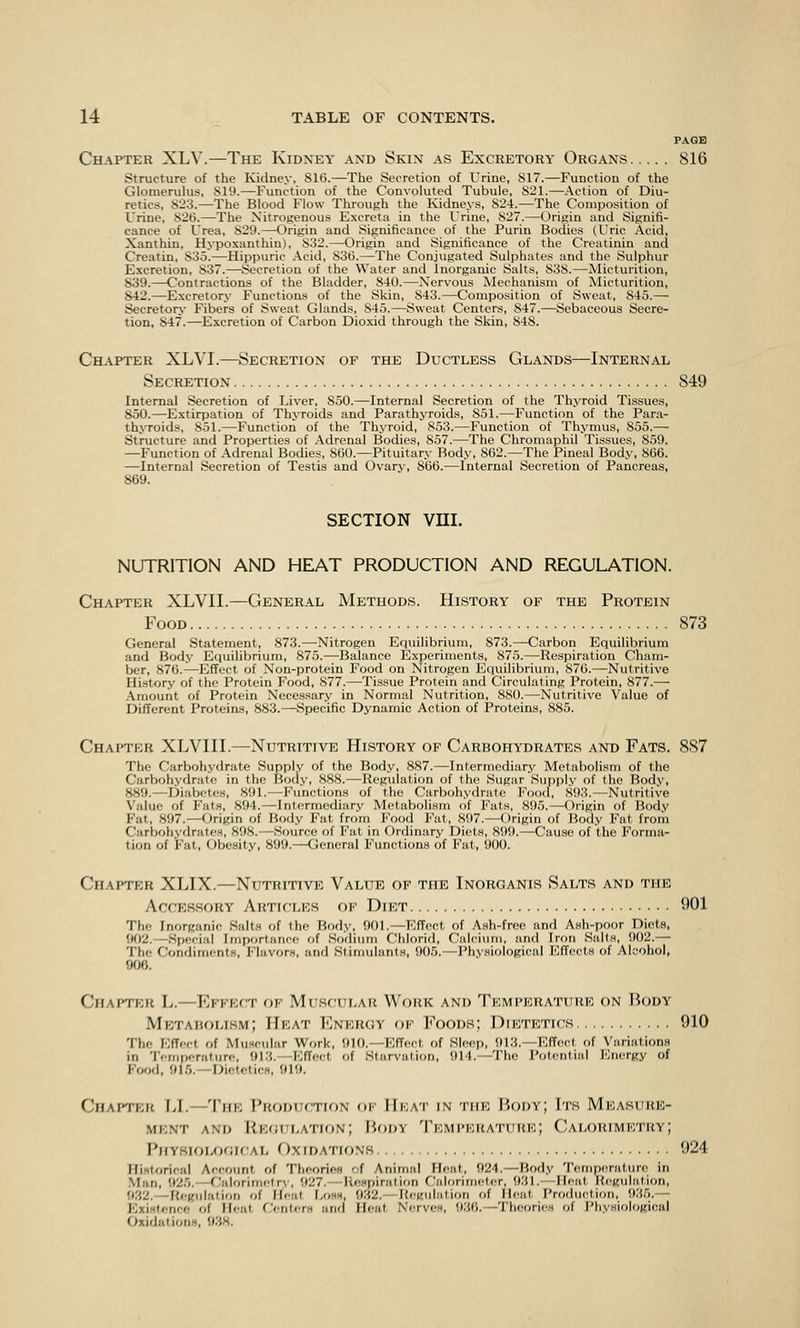 PAGE Chapter XLV.—The Kidney and Skin as Excretory Organs 816 Structure of the Kidney, Sl(5.—The Secretion of Urine, S17.—Function of the Glomerukis, SU).—Function of the Convoluted Tubule, 821.—Action of Diu- retics, 823.—The Blood Flow Throutih the Kidnejs, 824.—The Composition of Urine, 82(5.—The Nitrogenous Excreta in the Urine, 827.—Origin and Signifi- cance of Urea, 829.—Origin and Significance of the Purin Bodies (Uric Acid, Xanthin, Hypoxanthin), 832.—Origin and Significance of the Creatinin and Creatin, 835.—Hippuric Acid, 836.—The Conjugated Sulphates and the Sulphur Excretion, 837.—Secretion of the Water and Inorganic Salts, 838.—Micturition, 839.—Contractions of the Bladder, 840.—Nervous Mechanism of Micturition, 842.—Excretory Functions of the Skin, 843.—Composition of Sweat, 845.— Secretory Fibers of Sweat Glands, 845.—Sweat Centers, 847.—Sebaceous Secre- tion, 847.—Excretion of Carbon Dioxid through the Skin, 848. Chapter XLVI.—Secretion of the Ductless Glands—Internal Secretion 849 Internal Secretion of Liver, 850.—Internal Secretion of the Thyroid Tissues, 850.—Extirpation of Thyroids and Parathyroids, 851.—Function of the Para- thyroids, 851.—Function of the Thyroid, 853.—Function of Thymus, 855.— Structure and Properties of Adrenal Bodies, 857.—The Chromaphil Tissues, 859. —Function of Adrenal Bodies, 800.—Pituitary Body, 862.—The Pineal Body, 866. —Internal Secretion of Testis and Ovary, 866.—Internal Secretion of Pancreas, 869. SECTION vm. NUTRITION AND HEAT PRODUCTION AND REGULATION. Chapter XLVIL—General Methods. History of the Protein Food 873 General Statement, 873.—Nitrogen Equilibrium, 873.—Carbon Equilibrium and Body Equilibrium, 875.—Balance Experiments, 875.—Respiration Cham- ber, 876.—Effect of Non-protein Food on Nitrogen Equilibrium, 876.—Nutritive History of the Protein Food, 877.—Tissue Protein and Circulating Protein, 877.— .Amount of Protein Necessary in Normal Nutrition, 880.—Nutritive Value of Different Proteins, 883.—Specific Dynamic Action of Proteins, 885. Chapter XLVIII.—Nutritive History of Carbohydrates and Fats. 887 The Carbohydrate Supply of the Body, 887.—Intermediary Metabolism of the Carbohydrate in the Body, 888.—Regulation of the Sugar Supply of the Body, 889.—Diabetes, 891.—Fimctions of the Carbohydrate Foo(l, 893.—Nutritive Value of Fats, 894.—Inlormcdiarv Metabolism of Fats, 895.—Origin of Body Fat, 897.—Origin of Body Fat from Food Fat, 897.—Origin of Body Fat from Carbohydrates, 898.—Source of Fat in Ordinary Diets, 899.—Cause of the Forma- tion of Fat, Obesity, 899.—General Functions of Fat, 900. Chapter XLIX.—Nutritive Value of the Tnorganis Salts and the Accessory Articles of Diet 901 The Inorganic Salts of the Body, 901.—KfTeot of Ash-free and Ash-poor Diets, 902.—Special Importance of Sodium Chlorid, Calcium, and Iron Sails, 902.— The Condiments, Flavors, and Stimulants, 905.—Physiological lOffccIs of Alcohol, 906. Chapter L.—Effect of Muscular Work and Temperatuhk on Body Mrtarolism; Heat Energy of Foods; Dietetics 910 The lOfffct of Muscular Wf)rk, 910.—Effect of Sleep, 913.—Effect of Variations in Teiriperature, 913.—lOffect of Starvation, 914.—The Potential Energy of Food, 915.—DieteticB, 919. Chapter U.—The Production of Heat in the Body; Its Measure- ment and Regulation; Body Temperature; Calorimetry; Physiological f)xiDATioNH 924 Historical Account of TheorifiH of Animal Heat, 924.—Body Temporature in Man, 925.—<';alorirnctr\', 927.—ReHpiration Calorimeter, 931.—Heat Regulation, 932.—lU'Killatlon of Heat Loss, 932.—Itegiilation of Heat Production, 935.— Existence of Heat Centers and Heat Ntrrves, 936.—Theories of I'hysiological Oxidations, 938,
