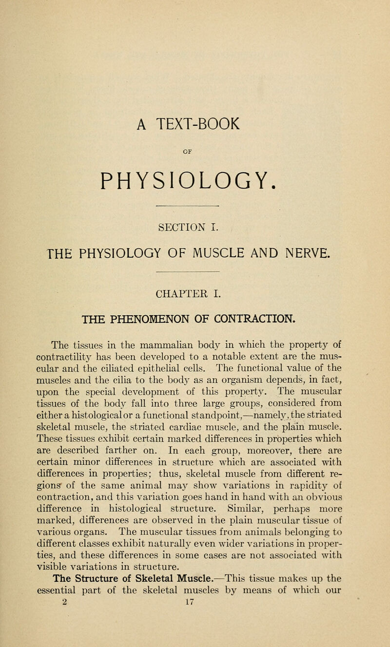 A TEXT-BOOK PHYSIOLOGY. SECTION I. THE PHYSIOLOGY OF MUSCLE AND NERVE. CHAPTER I. THE PHENOMENON OF CONTRACTION. The tissues in the mammalian body in which the property of contractility has been developed to a notable extent are the mus- cular and the ciliated epithelial cells. The functional value of the muscles and the cilia to the body as an organism depends, in fact, upon the special development of this property. The muscular tissues of the body fall into three large groups, considered from either a histological or a functional standpoint,—namely, the striated skeletal muscle, the striated cardiac muscle, and the plain muscle. These tissues exhibit certain marked differences in properties which are described farther on. In each group, moreover, there are certain minor differences in structure which are associated with differences in properties; thus, skeletal muscle from different re- gions of the same animal may show variations in rapidity of contraction, and this variation goes hand in hand with an obvious difference in histological structure. Similar, perhaps more marked, differences are observed in the plain muscular tissue of various organs. The muscular tissues from animals belonging to different classes exhibit naturally even wider variations in proper- ties, and these differences in some cases are not associated with visible variations in structure. The Structure of Skeletal Muscle.—This tissue makes up the essential part of the skeletal muscles by means of which our