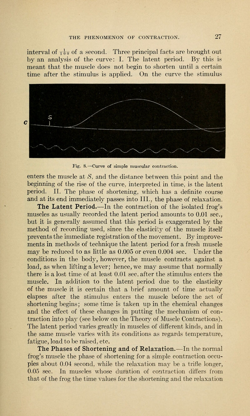 interval of ttt of a second. Three principal facts are brought out by an analysis of the curve: I. The latent period. By this is meant that the muscle does not begin to shorten until a certain time after the stimulus is applied. On the curve the stimulus Fig. S.^Curve of simple muscular contraction. enters the muscle at S, and the distance between this point and the beginning of the rise of the curve, interpreted in time, is the latent period. II. The phase of shortening, which has a definite course and at its end immediately passes into III., the phase of relaxation. The Latent Period.—In the contraction of the isolated frog's muscles as usually recorded the latent period amounts to 0.01 sec, but it is generally assumed that this period is exaggerated by the method of recording used, since the elasticii':}^ of the muscle itself prevents the immediate registration of the movement. By improve- ments in methods of technique the latent period for a fresh muscle may be reduced to as little as 0.005 or even 0.004 sec. Under the conditions in the body, however, the muscle contracts against a load, as when lifting a lever; hence, we may assume that normally there is a lost time of at least 0.01 sec. after the stimulus enters the muscle. In addition to the latent period due to the elasticity of the muscle it is certain that a brief amount of time actually elapses after the stimulus enters the muscle before the act of shortening begins; some time is taken up in the chemical changes and the effect of these changes in putting the mechanism of con- traction into play (see below on the Theor}^ of Muscle Contractions). The latent period varies greatly in muscles of different kinds, and in the same muscle varies with its conditions as regards temperature, fatigue, load to be raised, etc. The Phases of Shortening and of Relaxation.^—In the normal frog's muscle the phase of shortening for a simple contraction occu- pies about 0.04 second, while the relaxation may be a trifle longer, 0.05 sec. In muscles whose duration of contraction differs from that of the frog the time values for the shortening and the relaxation