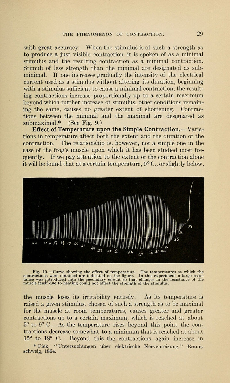 with great accuracy. When the stimulus is of such a strength as to produce a just visible contraction it is spoken of as a minimal stimulus and the resulting contraction as a minimal contraction. Stimuli of less strength than the minimal are designated as sub- minimal. If one increases gradually the intensity of the electrical current used as a stimulus without altering its duration, beginning with a stimulus sufficient to cause a minimal contraction, the result- ing contractions increase proportionally up to a certain maximum beyond which further increase of stimulus, other conditions remain- ing the same, causes no greater extent of shortening. Contrac- tions between the minimal and the maximal are designated as submaximal.* (See Fig. 9.) Effect of Temperature upon the Simple Contraction.—Varia- tions in temperature affect both the extent and the duration of the contraction. The relationship is, however, not a simple one in the case of the frog's muscle upon which it has been studied most fre- quently. If we pay attention to the extent of the contraction alone it will be found that at a certain temperature, 0° C, or slightly below, niHill ! I Hill I Fig. 10.—Curve showing the effect of temperature. The temperatures at which the contractions were obtained are indicated on the figure. In this experiment a large resis- tance was introduced into the secondary circuit so that changes in the resistance of the muscle itself due to heating could not affect the strength of the stimulus. the muscle loses its irritability entirely. As its temperature is raised a given stimulus, chosen of such a strength as to be maximal for the muscle at room temperatures, causes greater and greater contractions up to a certain maximum, which is reached at about 5° to 9° C. As the temperature rises beyond this point the con- tractions decrease somewhat to a minimum that is reached at about 15° to 18° C. Beyond this the contractions again increase in * Fick,  Untersuchungen iiber elektrische Nervenreizung, Braun- schweig, 1864.