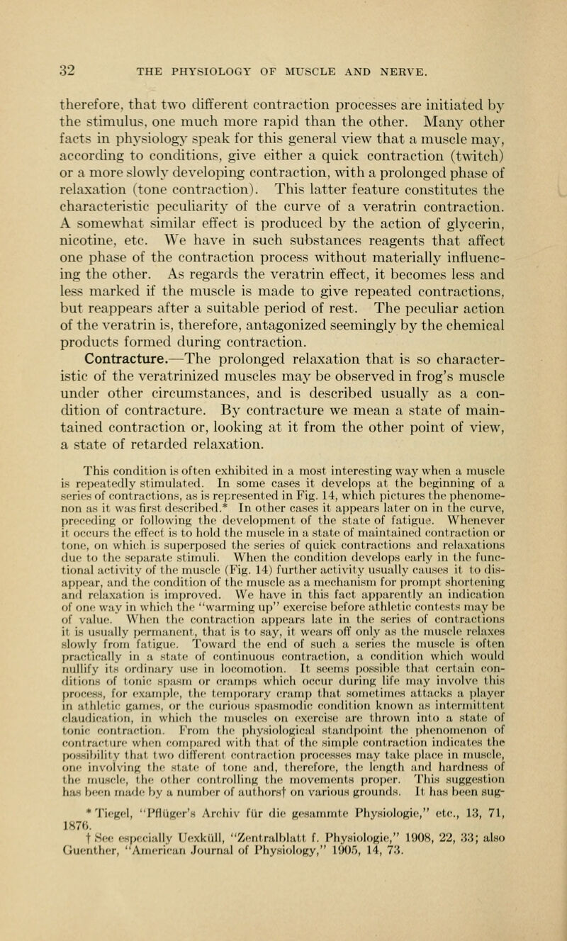 therefore, that two tUfferent contraction processes are initiated by the stimuhis. one much more rapid than the other. Many other facts in physiology speak for this general view that a muscle may, according to conditions, give either a quick contraction (twitch) or a more slowly developing contraction, with, a prolonged phase of relaxation (tone contraction). This latter feature constitutes the characteristic peculiarity of the curve of a veratrin contraction. A somewhat similar effect is produced by the action of glycerin, nicotine, etc. We have in such substances reagents that affect one phase of the contraction process without materially influenc- ing the other. As regards the veratrin effect, it becomes less and less marked if the muscle is made to give repeated contractions, but reappears after a suitable period of rest. The peculiar action of the veratrin is, therefore, antagonized seemingly by the chemical products formed during contraction. Contracture.—The prolonged relaxation that is so character- istic of the veratrinized muscles may be observed in frog's muscle under other circmnstances, and is described usually as a con- dition of contracture. By contracture we mean a state of main- tained contraction or, looking at it from the other point of view, a state of retarded relaxation. This condition is often exhibited in a most interesting way when a muscle is repeatedly stimulated. In some cases it develops at the beginning of a series of contractions, as is represented in Fig. 14, which pictures the phenome- non as it was first described.* In other cases it ai)pears later on in the curve, preceding or following the development of the state of fatiguo. Whenever it occurs th(! effect is to hold the nuiscle in a state of maintained contraction or tone, on which is su{)cr|)osed the scries of (luick contractions and relaxations due to the separate stimuli. When the condition develops early in the func- tional activity of the muscle (Fig. 14) further activity usually causes it to dis- appear, and the condition of the mus(!le as a mechanism for pr<)mi)t short(>ning and relaxation is improved. We have in this fac^t apparently an indication of one way in which the warming up exercise before athletic contests may be of value;. When the contraction app(>ars late in th(t series of (ontractions it is usually permanent, that is to say, it wears off only as the muscle relaxes slowly from fatigue. Toward the end of such a .series the nmsclc is oft(>n practically in a state of continuous contraction, a condition whicli would nullify its ordinary use in lo(H)motion. It seems ])ossil)lc that certain (Con- ditions of tonic Hpa.sm or cramps which occur during life may involve this process, for exarni>le, the teni[)orary crain)) that sometimes attacks a playcT m athletic gam(!s, or the (!urious spasmodic; (condition known as int(;rmitt(;nt- claudication, in which the muscKcs on ex(;rci.s(! are thrown into a state of tonic contraction. From the i)hysiologi{;al standpoint the phenomenon of contracture when (;omf)are(l with thai of the simple contracrtioti in(li(!ates the po.ssibiiily that two difTerenl c()tit ract ion pro(;esses may take |>la(;e in nuiscle, one involving the state of lone and, therefore, the length and h;irdne.SH of the niu.scl(!, the oth(!r controlling the movements proper. This sugg(!sti()n has been made by a number of authorsf on various grounds. It has b(;en sug- * Tiogel, Pfluger's Archiv fiir die gesammte Physiologic, etc., 13, 71, 1876. tSoe especially Uexkull, Zentralblatt f. Physiologic, 1908, 22, 33; also Guenther, American Journal of Physiology, HK)r), 14, 73.