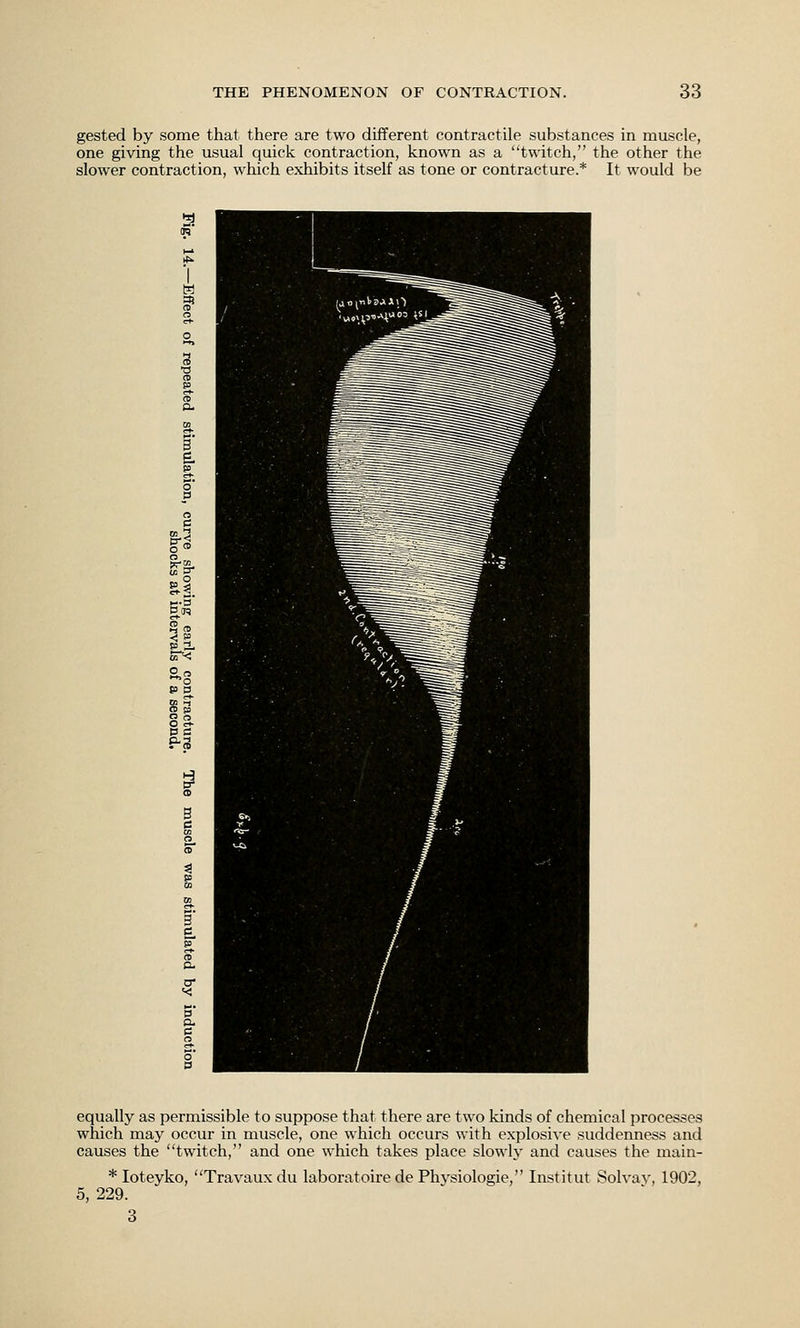 gested by some that there are two different contractile substances in muscle, one giving the usual quick contraction, known as a twitch, the other the slower contraction, which exhibits itself as tone or contracture.* It would be equally as permissible to suppose that there are two kinds of chemical processes which may occur in muscle, one which occurs with explosive suddenness and causes the twitch, and one which takes place slowly and causes the main- * loteyko, Travaux du laboratoire de Physiologic, Institut Solvav, 1902, 5, 229. 3