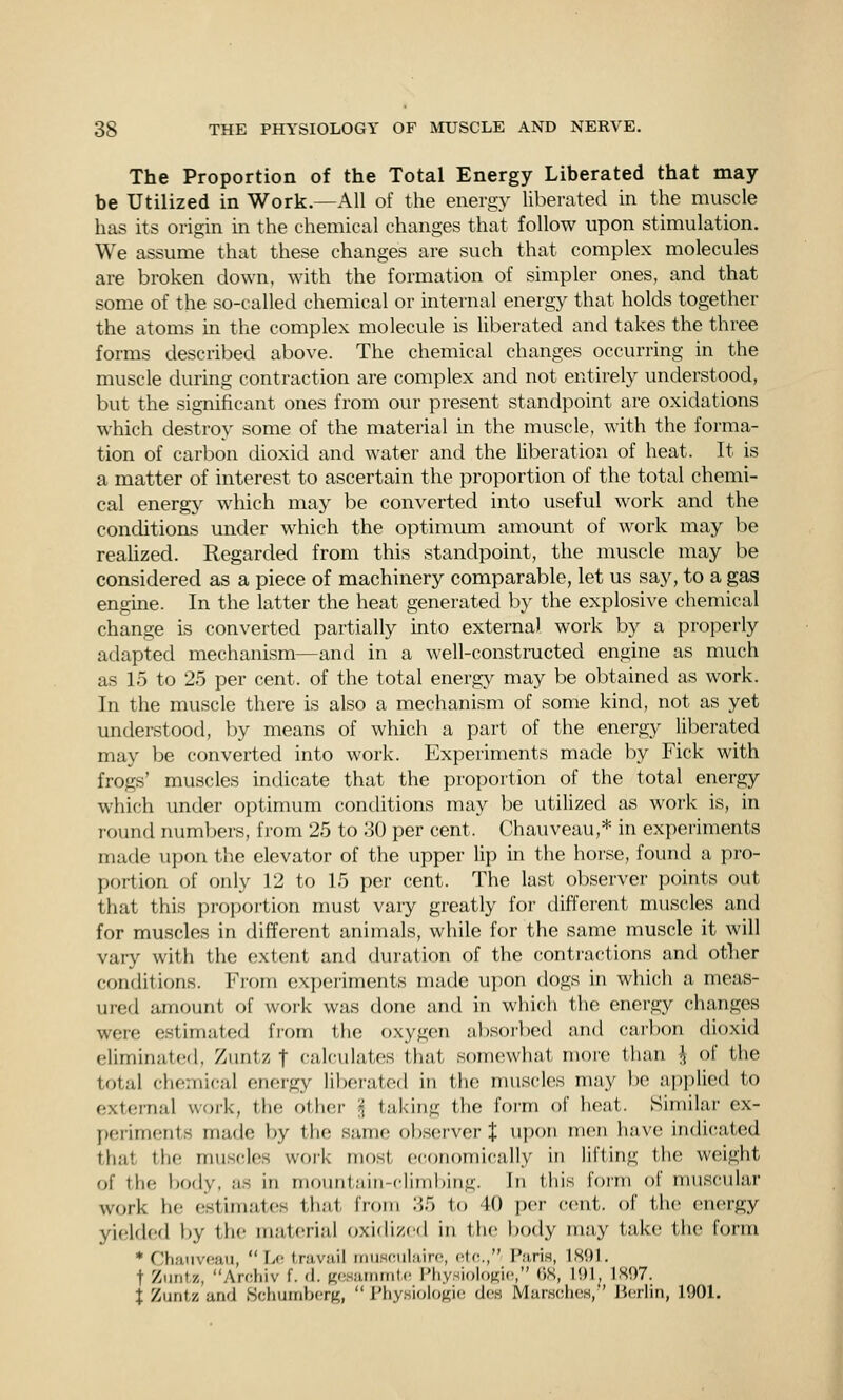 The Proportion of the Total Energy Liberated that may- be Utilized in Work.—All of the energy liberated in the muscle has its origin in the chemical changes that follow upon stimulation. We assume that these changes are such that complex molecules are broken down, with the formation of simpler ones, and that some of the so-called chemical or internal energy that holds together the atoms in the complex molecule is liberated and takes the three forms described above. The chemical changes occurring in the muscle during contraction are complex and not entirely understood, but the significant ones from our present standpoint are oxidations which destroy some of the material in the muscle, with the forma- tion of carbon dioxid and water and the liberation of heat. It is a matter of interest to ascertain the proportion of the total chemi- cal energy which may be converted into useful work and the conditions under which the optimum amount of work may be reahzed. Regarded from this standpoint, the muscle may be considered as a piece of machinery comparable, let us say, to a gas engine. In the latter the heat generated by the explosive chemical change is converted partially into externa) work by a properly adapted mechanism—and in a well-constructed engine as much as 15 to 25 per cent, of the total energy may be obtained as work. In the muscle there is also a mechanism of some kind, not as yet understood, by means of which a part of the energy liberated may be converted into work. Experiments made by Fick with frogs' muscles indicate that the proportion of the total energy which under optimum conditions may be utilized as work is, in round numbers, from 25 to 30 per cent. Chauveau,* in experiments made upon the elevator of the upper lip in the horse, found a pro- portion of only 12 to 15 per cent. The last observer points out that this proportion must vary greatly for different muscles and for muscles in different animals, while for the same muscle it will vary with the extent and duration of the contra(;tions and other conditions. Fi-om experiments made upon dogs in which a meas- ured amount of work was done and in whi(;h the energy changes were estimated from the oxygen a])soi-bcd and carbon dioxid eliminated, Zuntz t calculates that somewhat more than i of the total chemical energy liberated in the muscles may be applied to external work, the other I taking the form of heat. Similar ex- periments made by tlie same obscM'ver % upon men have indicated that the muscles woi'k most economically in lifting the weight of the body, as in mountain-climbing. In this form of muscular work he estimates that from 85 to 40 per cent, ol' tlu; energy yielded by the material oxidi/cd in the body may take the form * Chaiivoaii,  Lo travail iriusfMilain!, ctf;., Paris, 1S91. t Zuntz, Archiv f. d. Kcsaininlc PliysioIoKic, (W, MH^ 1897. i Zuntz and Schumbcr^,  IHiy.sioIogio d(,'.s MarwohcH, ' Ji(!rliii, 1901. i