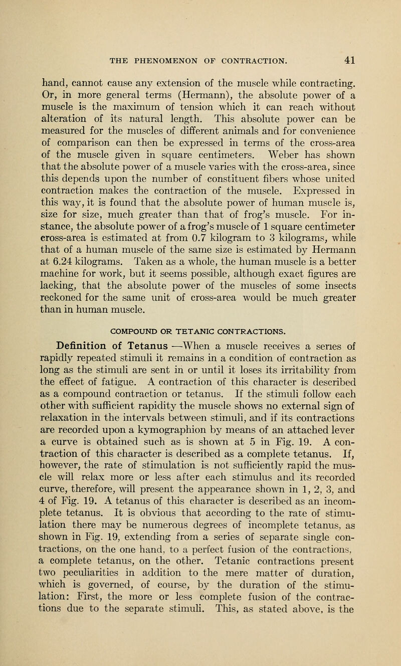 hand, cannot cause any extension of the muscle while contracting. Or, in more general terms (Hermann), the absolute power of a muscle is the maximum of tension which it can reach without alteration of its natural length. This absolute power can be measured for the muscles of different animals and for convenience of comparison can then be expressed in terms of the cross-area of the muscle given in square centimeters. Weber has shown that the absolute power of a muscle varies with the cross-area, since this depends upon the number of constituent fibers whose united contraction makes the contraction of the muscle. Expressed in this way, it is found that the absolute power of human muscle is, size for size, much greater than that of frog's muscle. For in- stance, the absolute power of a frog's muscle of 1 square centimeter cross-area is estimated at from 0.7 kilogram to 3 kilograms, while that of a human muscle of the same size is estimated by Hermann at 6.24 kilograms. Taken as a whole, the human muscle is a better machine for work, but it seems possible, although exact figures are lacking, that the absolute power of the muscles of some insects reckoned for the same unit of cross-area would be much greater than in human muscle. COMPOUND OR TETANIC CONTRACTIONS. Definition of Tetanus —When a muscle receives a series of rapidly repeated stimuli it remains in a condition of contraction as long as the stimuli are sent in or until it loses its irritability from the effect of fatigue. A contraction of this character is described as a compound contraction or tetanus. If the stimuli follow each other with sufficient rapidity the muscle shows no external sign of relaxation in the intervals between stimuli, and if its contractions are recorded upon a kymographion by means of an attached lever a curve is obtained such as is shown at 5 in Fig. 19. A con- traction of this character is described as a complete tetanus. If, however, the rate of stimulation is not sufficiently rapid the mus- cle will relax more or less after each stimulus and its recorded curve, therefore, will present the appearance shown in 1, 2, 3, and 4 of Fig. 19. A tetanus of this character is described as an incom- plete tetanus. It is obvious that according to the rate of stimu- lation there may be numerous degrees of incomplete tetanus, as shown in Fig. 19, extending from a series of separate single con- tractions, on the one hand, to a perfect fusion of the contractions, a complete tetanus, on the other. Tetanic contractions present two peculiarities in addition to the mere matter of duration, which is governed, of course, by the duration of the stimu- lation: First, the more or less complete fusion of the contrac- tions due to the separate stimuli. This, as stated above, is the