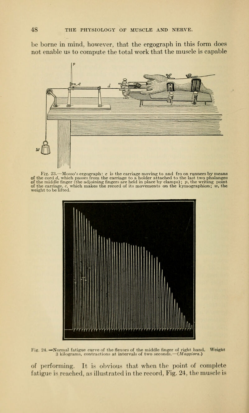 be borne in mind, however, that the ergograph in this form does not enable us to compute the total work that the muscle is capable Fig. 23.—Mosso'.s ergograph: c i.s the carriage moving to and fro on runners by meana of the cord rf, which pa.s.ses from the carriage to a liolder attached to the last two phalanges of the midille finger (the adjoining fingers are held in place by clamps); p, the writing itoint of the carriage, c, which makes the record of its movements on the kymographion; w, the weight to be lifted. FIk. 24.—Normal futi(<ue curve of the flexors of the middle finger of right hand. Weight :i kilogrum.s, contractions at intervals of two HCfonds. — (Mnf/aiorn.) of performing. It i.s ol)vious that when the point of complete fatigue is reached, as illustrated in the record, Fig. 24, the muscle is
