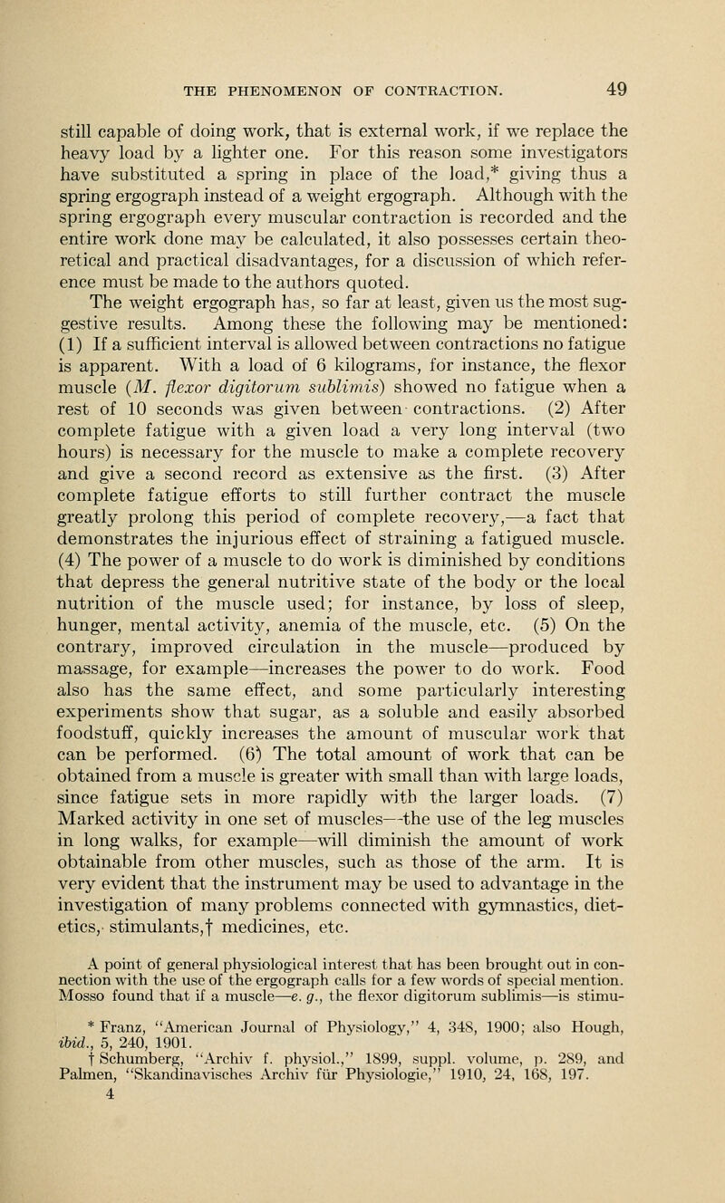 still capable of doing work, that is external work, if we replace the heavy load by a lighter one. For this reason some investigators have substituted a spring in place of the load,* giving thus a spring ergograph instead of a weight ergograph. Although with the spring ergograph every muscular contraction is recorded and the entire work done may be calculated, it also possesses certain theo- retical and practical disadvantages, for a discussion of which refer- ence must be made to the authors quoted. The weight ergograph has, so far at least, given us the most sug- gestive results. Among these the following may be mentioned: (1) If a sufficient interval is allowed between contractions no fatigue is apparent. With a load of 6 kilograms, for instance, the flexor muscle (Af. flexor digitorum suhlimis) showed no fatigue when a rest of 10 seconds was given between- contractions. (2) After complete fatigue with a given load a very long interval (two hours) is necessary for the muscle to make a complete recovery and give a second record as extensive as the first. (3) After complete fatigue efforts to still further contract the muscle greatly prolong this period of complete recovery,—a fact that demonstrates the injurious effect of straining a fatigued muscle. (4) The power of a muscle to do work is diminished by conditions that depress the general nutritive state of the body or the local nutrition of the muscle used; for instance, by loss of sleep, hunger, mental activity, anemia of the muscle, etc. (5) On the contrary, improved circulation in the muscle—produced by massage, for example—increases the power to do work. Food also has the same effect, and some particularly interesting experiments show that sugar, as a soluble and easily absorbed foodstuff, quickly increases the amount of muscular work that can be performed. (6) The total amount of work that can be obtained from a muscle is greater with small than with large loads, since fatigue sets in more rapidly with the larger loads. (7) Marked activity in one set of muscles—the use of the leg muscles in long walks, for example—will diminish the amount of work obtainable from other muscles, such as those of the arm. It is very evident that the instrument may be used to advantage in the investigation of many problems connected with gymnastics, diet- etics,- stimulants,! medicines, etc. A point of general physiological interest that has been brought out in con- nection with the use of the ergograph calls for a few words of special mention. Mosso found that if a muscle—e. g., the flexor digitorum sublimis—is stimu- * Franz, American Journal of Physiology, 4, 348, 1900; also Hough, ibid., 5, 240, 1901. t Schumberg, Archiv f. physiol., 1899, suppl. volume, p. 289, and Palmen, Skandinavisches Archiv fiir Physiologie, 1910, 24, 168, 197. 4