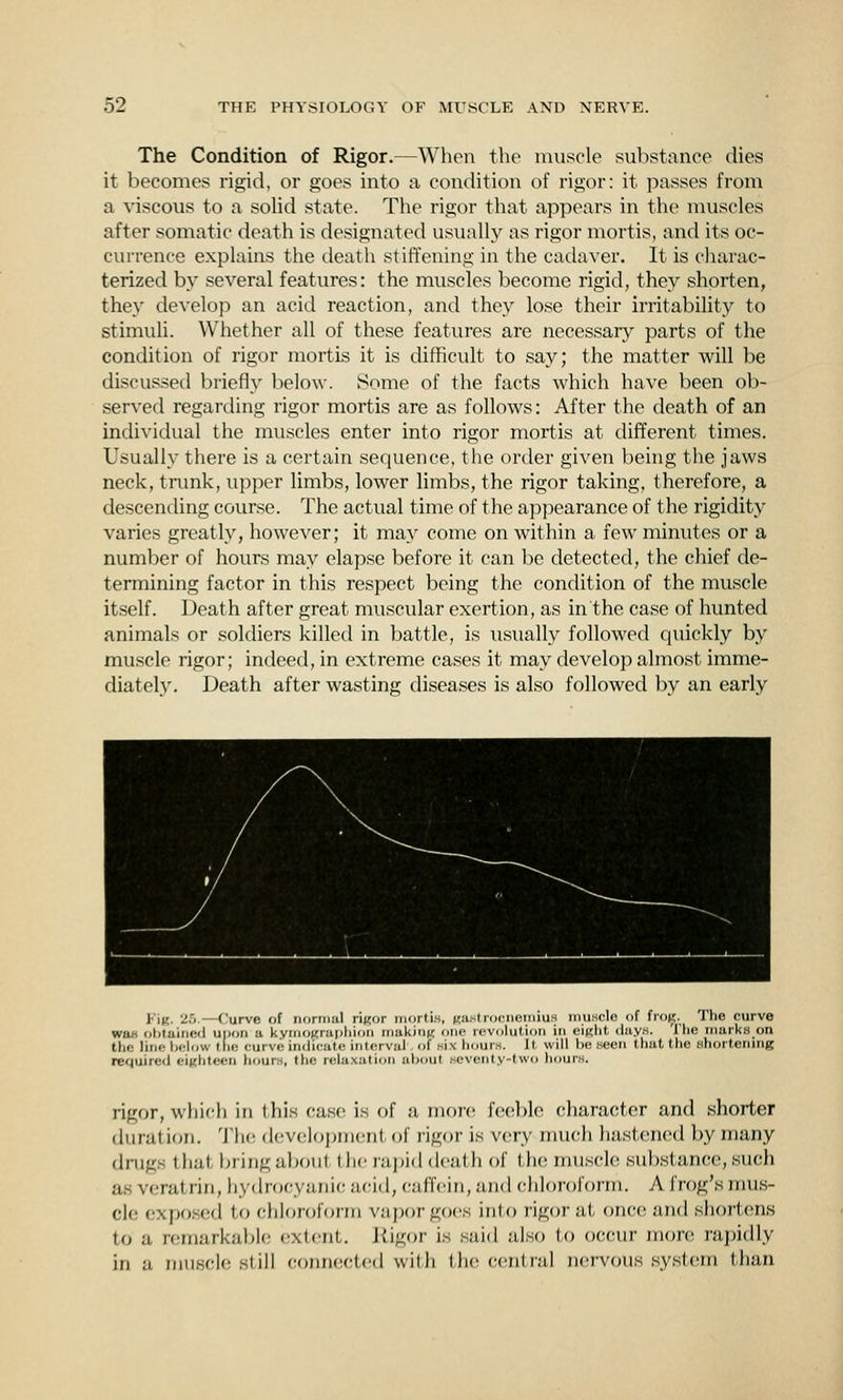 The Condition of Rigor.—When the muscle substance dies it becomes rigid, or goes into a condition of rigor: it passes from a viscous to a solid state. The rigor that appears in the muscles after somatic death is designated usually as rigor mortis, and its oc- currence explains the death stiffening in the cadaver. It is charac- terized by several features: the muscles become rigid, they shorten, they develop an acid reaction, and they lose their irritability to stimuli. Whether all of these features are necessary parts of the condition of rigor mortis it is difficult to say; the matter will be discussed brief!}' lielow. Some of the facts which have been ob- served regarding rigor mortis are as follows: After the death of an individual the muscles enter into rigor mortis at different times. Usually there is a certain sequence, the order given being the jaws neck, trunk, upper limbs, lower limbs, the rigor taking, therefore, a descending course. The actual time of the apj^earance of the rigidity varies greatly, however; it mav come on within a few minutes or a number of hours may elapse before it can be detected, the chief de- termining factor in this respect being the condition of the muscle itself. Death after great muscvdar exertion, as in the case of hunted animals or soldiers killed in battle, is usually followed quickly by muscle rigor; indeed, in extreme cases it may develop almost imme- diately. Death after wasting diseases is also followed by an early FiK. '2T>.—Curve of normul riKor inortiH, Ka.strocneiiiiuM muscle of frofi;. The curve wa« obtained upon a kymoKrui>l)ion making one revolution in eiRlit dayw. The marks on the line lielow tlic curve indicate interval of wix hours. It will be seen that the shortening required eiKhteen hours, the relaxation about seventy-two hours. rigor, which in this case is of a more f('(!})le character and shorter duration. 'J'lu; development of rigor is very much hastened by many drugs that bring alxnit the raj)id death of the muscle substance, such as veratrin, hydrocyanic acid, caffein, and chloroform. A frog's mus- cle exposed to chloroform vai)or goes into rigor at once iuid shortens to a remarkaljle exlcnl. Jiigor is said also to occur inon; rai)idly in a muscle still connected wilh Uk; central nervous system than