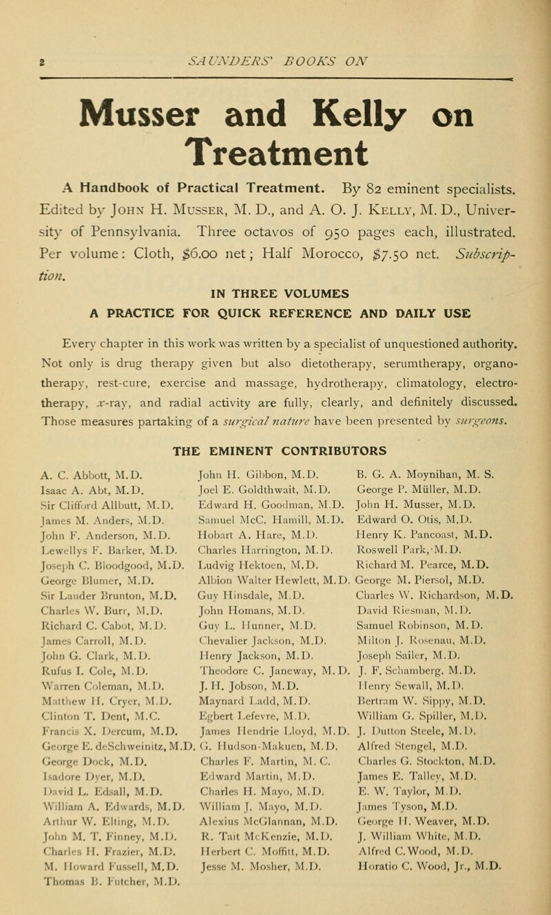 Musser and Kelly on Treatment A Handbook of Practical Treatment. By 82 eminent specialists. Edited by John H. Musser, M. D., and A. O. J. Kelly, M. D., Univer- sity of Pennsylvania. Three octavos of 950 pages each, iUustrated. Per volume: Cloth, $6.00 net; Half Morocco, $7.^0 net. Snbscrip- tion. IN THREE VOLUMES A PRACTICE FOR QUICK REFERENCE AND DAILY USE Every chapter in this work was written by a specialist of unquestioned authority. Not only is drug therapy given but also dietotherapy, serumtherapy, organo- therapy, rest-cure, exercise and massage, hydrotherapy, climatology, electro- therapy, or-ray, and radial activity are fully, clearly, and definitely discussed. Those measures partaking of a su?-<j;-h-al nature have been ]iresented l)y si/n^t'ons. THE EMINENT CONTRIBUTORS A. C. Abbott, M.D. Isaac A. Abt, M.D. Sir Clifford Allbutt, M.D. James M. Anders, ^LD. John F. Anderson, M.D. Lewellys F. Barker, M.D. Joseph C. Bloodgood, M.D. George Blumer, M.D. Sir Lauder Brunton, M.D. Charles W. Burr, M.D. Richard C. Cabot, M.D. James Carroll, M.D. John G. Clark, M.D. Rufus I. Cole, ^LD. Warren Coleman, M.D. Maltliew II. Cryer, M.D. Clinton T. Dent, M.C. Francis X. Dercum, .M.D. George E. deSchweinitz, M.D George Dock, M.D. Isadora Dyer, M.D. David L. Ed.sall, M.D. William A. Edwards, M.D. Arthur W. Elting, M.D. Jolin M. T. P'inney, M.D. Charles II. Frazier, M.D. M. Howard Fus.sell, M.D. Thomas B. Futcher, M.D. John H. Gibbon, M.D. Joel E. Goldthwait, M.D. Edward H. Goodman, M.D. .Samuel McC. Ilaniill, M.D. Hobart A. Hare, M.D. Charles Harrington, M.I). Ivudvig Hektoen, M.D. Albion Walter Hewlett, M.D. Guy Hinsdale, M.D. John Homans, M.D. Guy L. Ilunner, M.D. Chevalier Jackson, M.D. Henry Jackson, M.D. Theodore C. Jancway, M.D. J. II. Jobson, M.D. Maynard I,add, M.D. Egbert Lefevre, M.D. James Ilendrie Lloyd, M.D. G. Hudson-Makuen, M.D. Charles F. Martin, M. C. Edward Martin, M.D. Charles H. Mayo, M.D. William J. Mayo, M.D. Alexius McGlannan, M.D. R. Tait McKenzie, M.D. Herbert C. Moffitt, M.D. Jesse M. Mosher, M.D. B. G. A. Moynihan, M. S. George P. Miiller, M.D. Jolni H. Musser, M.D. p:dward O. Otis, M.D. Henry K. Pancoast, M.D. Roswell Park,-M.D. Richard M. Pearce, M.D. George M. Piersol, M.D. Charles W. Richardson, M.D. David Riesman, M.D. Samuel Robinson, M.D. Milton J. Rosenau, M.D. Joseph Sailer, M.D. J. F. Scliamberg, M.D. Henry Sewall, M.D. Bertram W. Sippy, M.D. William G. Spiller, M.D. J. DuUon Steele, M.D. Alfred .Stengel, M.D. Charles G. Stockton, M.D. James E. Talley, M.D. E. W. Taylor, M.D. James Tyson, M.D. (ieorge H. Weaver, M.D. J. William White, M.D. Alfred C.Wood, M.I). Horatio C. Wood, Jr., M.D.