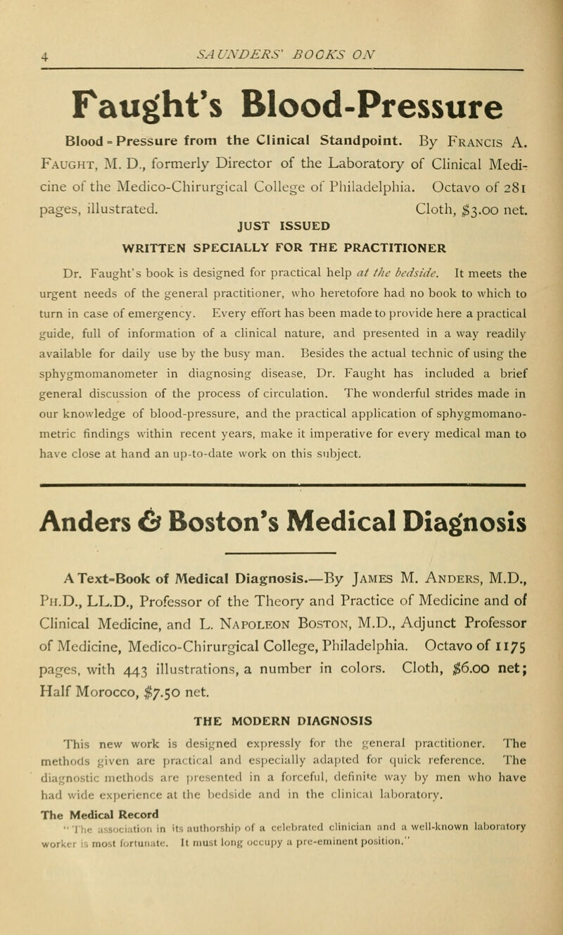 Faught's Blood-Pressure Blood = Pressure from the Clinical Standpoint. By Francis A. Faught, M. D., formerly Director of the Laboratory of Clinical Medi- cine of the Medico-Chirurgical College of Philadelphia. Octavo of 281 pages, illustrated. Cloth, ^3.00 net. JUST ISSUED WRITTEN SPECIALLY FOR THE PRACTITIONER Dr. Faught's book is designed for practical help a/ the bedside. It meets the urgent needs of the general practitioner, who heretofore had no book to which to turn in case of emergency. Every effort has been made to provide here a practical guide, full of information of a clinical nature, and presented in a way readily available for daily use by the busy man. Besides the actual technic of using the sphygmomanometer in diagnosing disease, Dr. Faught has included a brief general discussion of the process of circulation. The wonderful strides made in our knowledge of blood-pressure, and the practical application of sphygmomano- metric findings within recent years, make it imperative for every medical man to have close at hand an up-to-date work on this subject. Anders 6^ Boston's Medical Diagnosis A Text-Book of Medical Diagnosis—By James M. Anders, M.D., Ph.D., LL.D., Professor of the Theory and Practice of Medicine and of Clinical Medicine, and L. Napoleon Boston, M.D., Adjunct Professor of Medicine, Medico-Chirurgical College, Philadelphia. Octavo of II75 pages, with 443 illustrations, a number in colors. Cloth, ;^6.00 net; Half Morocco, $7.50 net. THE MODERN DIAGNOSIS This new work is designed expressly for the general practitioner. The methods given are practical and especially adapted for c|uick reference. The diagnostic methods are presented in a forceful, definite way l^y men who have had wide experience at the bedside and in the clinical laboratory. The Medical Record  1 he ;i:,sociatiuii in its authorship of a celebrated clinici;in ;in(l a well-known laboratory worker is most fortunate. It must long (jccui)y a pre-eminent position.