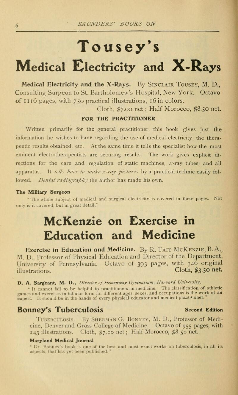 Tousey's Medical E^lectricity and X-Rays Medical Electricity and the X=Rays. By Sinclair Tousey, M. D., Consulting Surgeon to St. Bartholomew's Hospital, New York. Octavo of Iii6 pages, with 750 practical illustrations, 16 in colors. Cloth, $7.00 net; Half Morocco, ;^8.50 net. FOR THE PRACTITIONER Written primarily for the general practitioner, this book gives just the information he wishes to have regarding the use of medical electricity, the thera- peutic results obtained, etc. At the same time it tells the specialist how the most eminent electrotherapeutists are securing results. The work gives explicit di- rections for the care and regulation of static machines, .v-ray tubes, and all apparatus. It tcl/s hozu to make x-ray picfiiirs by a practical technic easily fol- lowed. Dental radiography the author has made his own. The Military Surgeon  I'he whole subject of medical and surgical electricity is covered in these pages. Not only is it covered, but in great detail. McKenzie on Exercise in Education and Medicine Exercise in Education and MedScine. By R. Tait McKenzie, B. A.^ M. D., Professor of Physical Education and Director of the Department, University of Pennsylvania. Octavo of 393 pages, with 346 original illu.strations. Cloth, $3.50 net. D. A. Sargeant. M. D., Director of Hemenway Gymnasiujn, Harvard Unhiersity.  It cannot fail to he liclpful to practitioners in medicine. The classification of athletic games and exercises in tabular form for different ages, sexes, and occupations is the work of an expert. It should be in the hands of every physical educator and medical practitioner. Bonney*s Tuberculosis second Edition TuiJEkcuLosis. By Sukkiman CI. I'onnf.v, M. I)., Professor of Medi- cine, Denver and Gross College of Medicine. Oclavoof 955 pages, with 243 illustradons. Cloth, $7.00 net; Half Morocco, $8.50 net. Maryland Medical Journal  Dr. I'liiincy's book is one of tlie best and most exact works on tuberculosis, in all its aspects, that has yet bc;(m [)ublished.