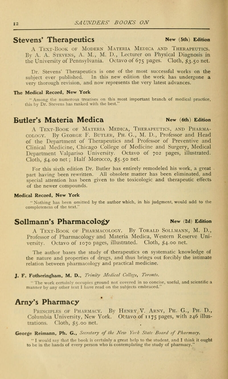 Stevens' Therapeutics New (sth) Edition A Text-Book of Modern Materia Medica and Therapeutics. By A. A. Stevens, A. M., M. D., Lecturer on Physical Diagnosis in the University of Pennsylvania. Octavo of 675 pages. Cloth, ^3.50 net. Dr. Stevens' Therapeutics is one of the most successful works on the subject ever published. In this new edition the work has undergone a ver}' thorough revision, and now represents the very latest advances. The Medical Record, New York  .Among tlie numerous treatises on this most important branch of medical practice, this by Dr. Stevens has ranked with the best. Butler's Materia Medica New (6th) Edition A Text-Book of Materia Medica, Therapeutics, and Pharma- cology. By George F. Butler, Ph. G., M. D., Professor and Head of the Department of Therapeutics and Professor of Preventive and Clinical Medicine, Chicago College of Medicine and Surgery, Medical Department Valpariso University. Octavo of 702 pages, illustrated. Cloth, $4.00 net; Half Morocco, ^5.50 net. For this sixth edition Dr. Butler has entirely remodeled his work, a great • part having been rewritten. All obsolete matter has been eliminated, and special attention has been given to the to-\icologic and therapeutic effects of the newer compounds. Medical Record, New York  Nothing has been omitted by the author which, in his judgment, would add to the completeness of the text. SoUmann's Pharmacology New (2d) Edition A Text-Book of Pharmacology. By Torald Sollmann, M. D., Professor of Pharmacology and Materia Medica, Western Reserve Uni- versity. Octavo of 1070 pages, illustrated. Cloth, $4.00 net. The author bases the study of therapeutics on systematic knowledge of the nature and properties of drugs, and thus brings out forcibly the intimate relation between pharmacology and practical medicine. J. F. Fotheringham, M. D., Trinity Medical Colics^e, Toronto.  The work certainly occupies ground not covered in so concise, useful, and scientific a mann(-r by any other text I have read on the subjects embraced. Arny*s Pharmacy I'kinch'lf.s of Pharmacy. By Hknry V. Arny, Ph. G., Ph. D., Columbia University, New York. Ottavo of 1175 pages, with 246 illus- trations. Cloth, 55.00 net. George Reimann. Ph. G., Secretary of the New York Stale Board of P/iarmnry.  I would say that the Ijook is certainly a great help to the student, and I think it ought to be in the hands of every person who is contemplating the study of pharmacy.