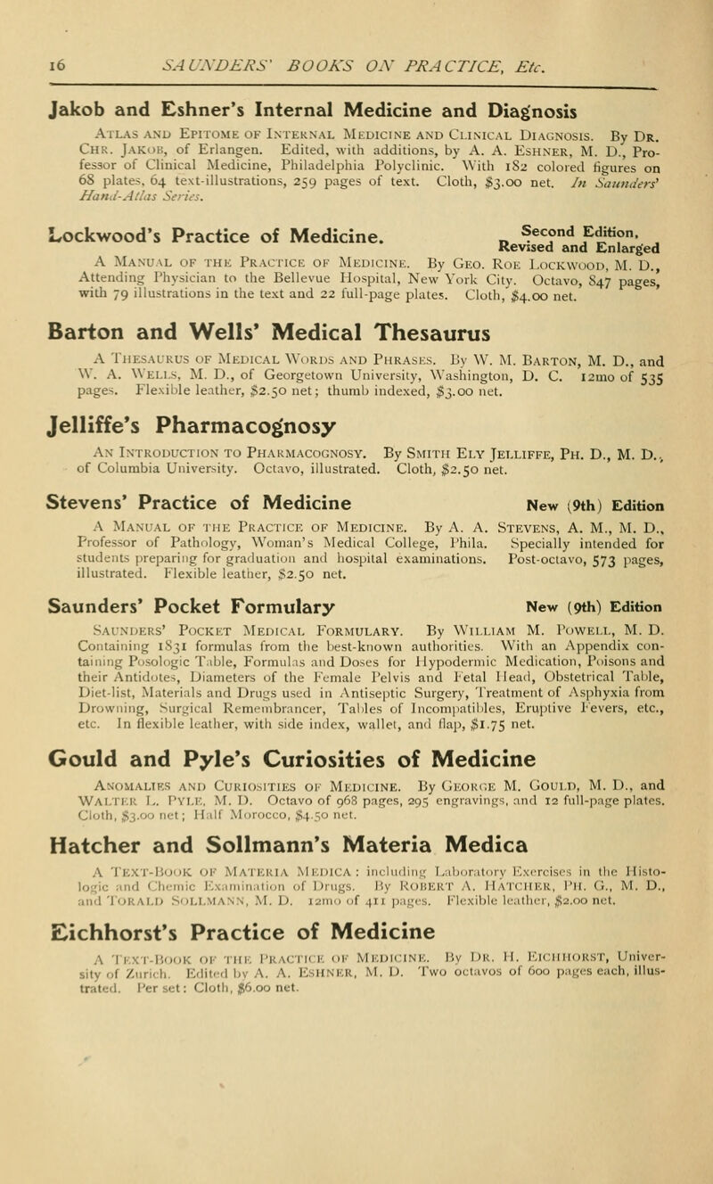 Jakob and Eshner's Internal Medicine and Diagnosis Atlas anl> Epitome of Internal Mkuicine and Clinical Diagnosis. By Dr. Chr. Jakob, of Erlangen. Edited, with additions, by A. A. Eshner, M. D., Pro- fessor of Clinical Medicine, Philadelphia Polyclinic. With 182 colored figures on 68 plates, 64 text-illustrations, 259 pages of text. Cloth, ;g3.C)o net. In Saunders' Hand-Atlas Series. Lockwood's Practice of Medicine. „ Second Edition. Revised and Enlarged A Manual of the Practice of Medicine. By Geo. Roe I.ockwood, M. D., Attending Physician to the Bellevue Hospital, New York City. Octavo, 847 pages, with 79 illustrations in the text and 22 full-page plates. Cloth, ;5!4.00 net. Barton and Wells' Medical Thesaurus A Thesaurus of Medical Words and Phrases. By W. M. Barton, M. D., and W. A. Wells, M. D., of Georgetown University, Washington, D. C. 121U0 of 535 pages. Flexible leather, $2.50 net; thumb indexed, ^3.00 net. Jelliffe's Pharmacognosy An Introduction to Pharmacognosy. By Smith Ely Jelliffe, Ph. D., M. D.., of Columbia University. Octavo, illustrated. Cloth, ^^2.50 net. Stevens' Practice of Medicine New (9th) Edition A Manual of the Practice of Medicine. By A. A. Stevens, A. M., M. D.. Profes.sor of Pathology, Woman's Medical College, I'hila. Specially intended for students preparing for graduation and hospital examinations. Post-octavo, 573 pages, illustrated. Plexible leather, $2.50 net. Saunders' Pocket Formulary New (9th) Edition .Saunders' Pocket Medical Formulary. By William M. Powell, M. D. Containing 1831 formulas from the best-known authorities. With an Appendix con- taining Po.sologic TaljJe, Formulas and Doses for Hypodermic Medication, Poisons and their Antidotes, Diameters of the Female Pelvis and Fetal Head, Obstetrical Table, Diet-list, Materials and Drugs used in Antiseptic Surgery, Treatment of Asphyxia from Drowning, Surgical Remembrancer, Tables of Incompatil>lcs, Eruptive Fevers, etc., etc. In flexible leather, with side index, wallet, and flap, ^1.75 net. Gould and Pyle*s Curiosities of Medicine Anomalies and Curiosities of Medicine. By George M. Gould, M. D., and Walter L. Pyle, M. D. Octavo of 968 pai^es, 295 engravings, and 12 full-page plates. Cloth, ;g3.oo net; Half .Morocco, )}54.50 net. Hatcher and Sollmann*s Materia Medica A Te.xt'-BudK oi-' Materia Mi.dica: incliulini,' [/ihciratniy ICxerciscs in tho Histo- logic and Chernic Examination of Drugs. By ROBERT A. HaTCHER, I'M. G., M. D., and 'I'ORALD SoLLMANN, M. D. I2m() of 411 pages. Flexible leather, $2.00 net. Eichhorst's Practice of Medicine A Text-Book of the Practice of Medicine. By Dr. H. Eichhorst, Univer- sity of Zurich. Edited by A. A. EsHNER, M. U. Two octavos of 600 pages each, illus- trated. Per set: Cloth, $6.00 net.