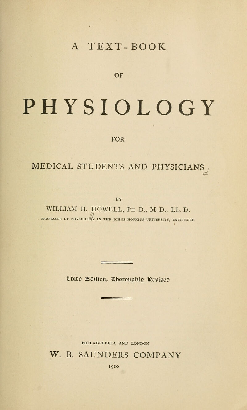 A TEXT-BOOK OF PHYSIOLOGY FOR MEDICAL STUDENTS AND PHYSICIANS , BY WILLIAM H. HOWELL, Ph.D., M. D., LL. D. PROFESSOR OF PHYSIOLOC^Y IN THE JOHNS HOPKINS UNIVERSITY, BALTIMORE GblrD JEfcition, aborougblE TReviseO PHILADELPHIA AND LONDON W. B. SAUNDERS COMPANY 1910