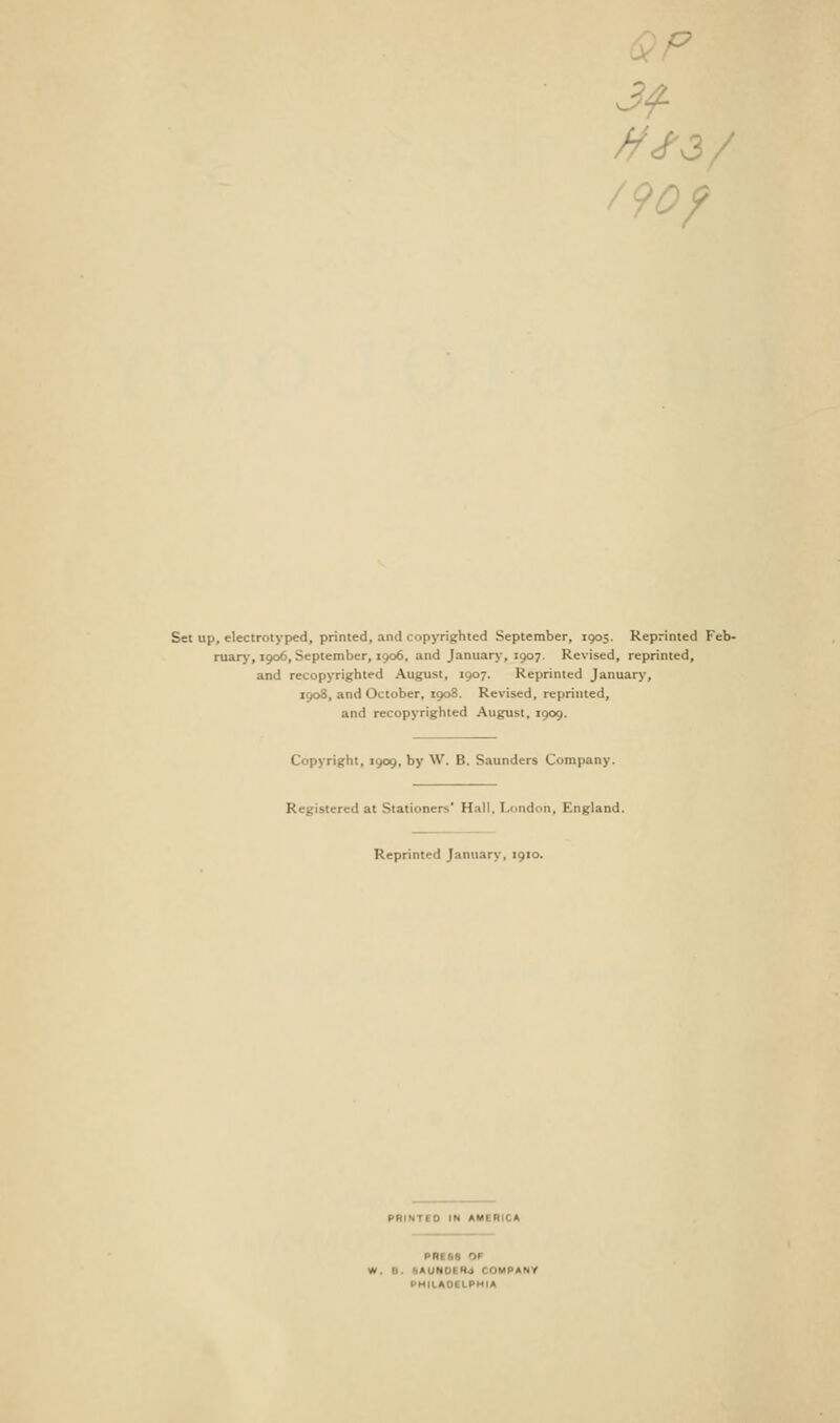 a Set up, electrotyped, printed, and copyrighted September, 1905. Reprinted Feb- ruary-, 1906, September, 1906, and January, 1907. Revised, reprinted, and recopyrighted August, 1907. Reprinted January, 1908, and October, 1908. Revised, reprinted, and recopyrighted August, 1909. Copyright, 1909, by W. B. Saunders Company. red at Stationers' Hall, London, England. Reprinted January, 1910. D IN AMERICA W. 0. .AUNOEHJ COMPANY PHILADELPHIA