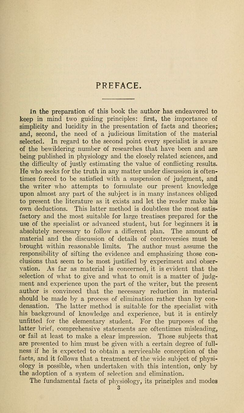 PREFACE. in the preparation of this book the author has endeavored to keep in mind two guiding principles: first, the importance of simplicity and lucidity in the presentation of facts and theories; and, second, the need of a judicious limitation of the material selected. In regard to the second point every specialist is aware of the bewildering number of researches that have been and are being published in physiology and the closely related sciences, and the difficulty of justly estimating the value of conflicting results. He who seeks for the truth in any matter under discussion is often- times forced to be satisfied with a suspension of judgment, and the writer who attempts to formulate our present knowledge upon almost any part of the subject is in many instances obliged to present the literature as it exists and let the reader make his own deductions. This latter method is doubtless the most satis- factory and the most suitable for large treatises prepared for the use of the specialist or advanced student, but for beginners it is absolutely necessary to follow a different plan. The amount of material and the discussion of details of controversies must be brought within reasonable limits. The author must assume the responsibility of sifting the evidence and emphasizing those con- clusions that seem to be most justified by experiment and obser- vation. As far as material is concerned, it is evident that the selection of what to give and what to omit is a matter of judg- ment and experience upon the part of the writer, but the present author is convinced that the necessary reduction in material should be made by a process of elimination rather than by con- densation. The latter method is suitable for the specialist with his background of knowledge and experience, but it is entirely unfitted for the elementary student. For the purposes of the latter brief, comprehensive statements are oftentimes misleading, or fail at least to make a clear impression. Those subjects that are presented to him must be given with a certain degree of full- ness if he is expected to obtain a serviceable conception of the facts, and it follows that a treatment of the wide subject of physi- ology is possible, when undertaken with this intention, only by the adoption of a system of selection and elimination. The fundamental facts of physiology, its principles and modes