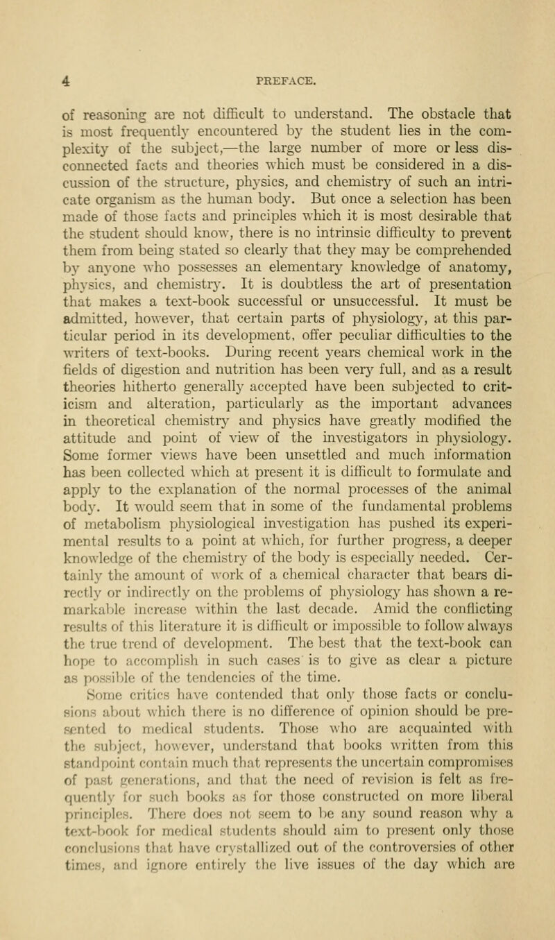 of reasoning are not difficult to understand. The obstacle that is most frequently encountered by the student lies in the com- plexity of the subject,—the large number of more or less dis- connected facts and theories which must be considered in a dis- cussion of the structure, physics, and chemistry of such an intri- cate organism as the human body. But once a selection has been made of those facts and principles which it is most desirable that the student should know, there is no intrinsic difficulty to prevent them from being stated so clearly that they may be comprehended by anyone who possesses an elementary knowledge of anatomy, physics, and chemistry. It is doubtless the art of presentation that makes a text-book successful or unsuccessful. It must be admitted, however, that certain parts of physiology, at this par- ticular period in its development, offer peculiar difficulties to the writers of text-books. During recent }^ears chemical work in the fields of digestion and nutrition has been very full, and as a result theories hitherto generally accepted have been subjected to crit- icism and alteration, particularly as the important advances in theoretical chemistry and physics have greatly modified the attitude and point of view of the investigators in physiology. Some former views have been unsettled and much information has been collected which at present it is difficult to formulate and apply to the explanation of the normal processes of the animal body. It would seem that in some of the fundamental problems of metabolism physiological investigation has pushed its experi- mental results to a point at which, for further progress, a deeper knowledge of the chemistry of the body is especially needed. Cer- tainly the amount of work of a chemical character that bears di- rectly or indirectly on the problems of physiology has shown a re- markable increase within the last decade. Amid the conflicting results of this literature it is difficult or impossible to follow always the true trend of development. The best that the text-book can hope to accomplish in such cases is to give as clear a picture as possible of the tendencies of the time. Some critics have contended that only those facts or conclu- about which there is no difference of opinion should be pre- sented to medical students. Those who are acquainted with llbject, however, understand that hooks written from this standpoint contain much that represents the uncertain compromises of past generations, and that the need of revision is felt as fre- quently for such books as for those constructed on more liberal principles. There does not seem to be any sound reason why a book for medical students should aim to present only those conclusions that have crystallized out of the controversies of other , and ignore entirely the live issues of the day which are