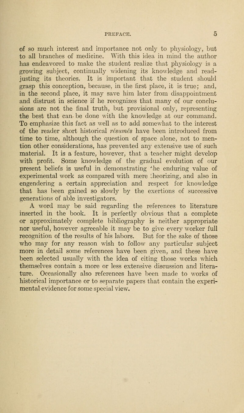 of so much interest and importance not only to physiology, but to all branches of medicine. With this idea in mind the author has endeavored to make the student realize that physiology is a growing subject, continually widening its knowledge and read- justing its theories. It is important that the student should grasp this conception, because, in the first place, it is true; and, in the second place, it may save him later from disappointment and distrust in science if he recognizes that many of our conclu- sions are not the final truth, but provisional only, representing the best that can- be done with the knowledge at our command. To emphasize this fact as well as to add somewhat to the interest of the reader short historical resumes have been introduced from time to time, although the question of space alone, not to men- tion other considerations, has prevented any extensive use of such material. It is a feature, however, that a teacher might develop with profit. Some knowledge of the gradual evolution of our present beliefs is useful in demonstrating Jhe enduring value of experimental work as compared with mere theorizing, and also in engendering a certain appreciation and respect for knowledge that has been gained so slowly by the exertions of successive generations of able investigators. A word may be said regarding the references to literature inserted in the book. It is perfectly obvious that a complete or approximate^ complete bibliography is neither appropriate nor useful, however agreeable it may be to give every worker full recognition of the results of his labors. But for the sake of those who may for any reason wish to follow any particular subject more in detail some references have been given, and these have been selected usually with the idea of citing those works which themselves contain a more or less extensive discussion and litera- ture. Occasionally also references have been made to works of historical importance or to separate papers that contain the experi- mental evidence for some special view.