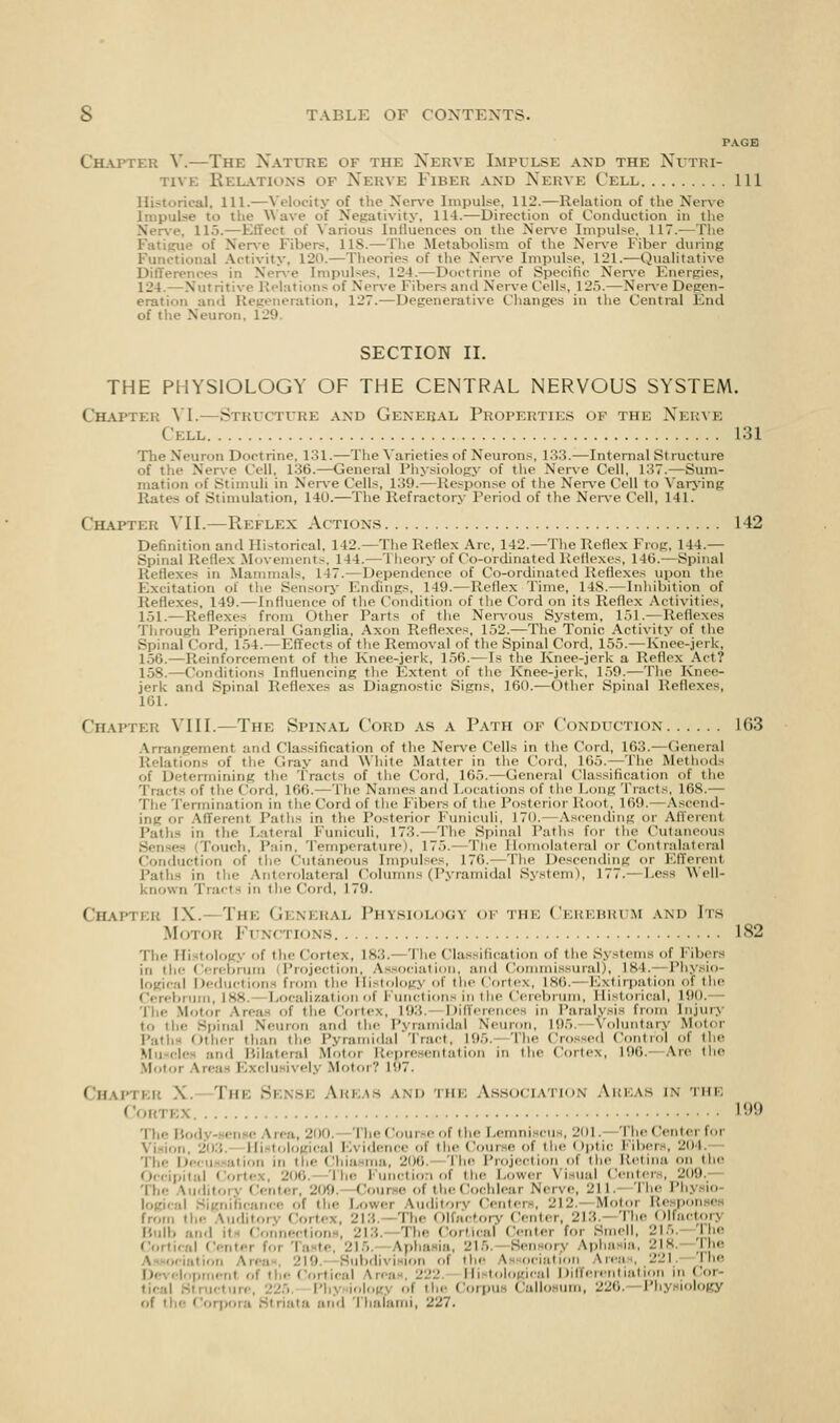 PAGE Chapter V.—The Nature of the Nerve Impulse and the Nutri- tive Relations of Nerve Fibeb and Nerve Cell Ill Historical, 111.—Velocity of the Nerve Impulse, 112.—Relation of the Nerve Impulse to the Wave of Negativity, 114.—Direction of Conduction in the Nerve, lb>.—Effect of Various Influences on the Nerve Impulse, 117.—The Fatigue of Nerve Fibers, US.—The Metabolism of the Nerve Fiber during Functional Activity, 120.—Theories of the Nerve Impulse. 121.—Qualitative Differences in Nerve Impulses, 121.—Doctrine of Specific Nerve Energies, 124.—Nutritive Relations of Nerve Fibers and Nerve Cells. 12.>.—Nerve Degen- eration and Regeneration, 127.—Degenerative Changes in the Central End of the Neuron. 129 SECTION II. THE PHYSIOLOGY OF THE CENTRAL NERVOUS SYSTEM. Chapter VI.- Structure and General Properties of the Nerve Cell 131 The Neuron Doctrine, 131.—The Varieties of Neurons, 133.—Internal St rueture of the Nerve Cell, 136.—General Physiology of the Nerve Cell, 137.—Sum- mation i.f Stimuli in Nerve Cells, 139. — Response of the Nerve Cell to Varying Rates of Stimulation, 140.—The Refractory Period of the Nerve Cell, 141. Chapter VII.—Reflex Actions 1 12 Definition and Historical, 142.—The Reflex Are, 142.—The Reflex Frog, 144.— Spinal Reflex Movements, H4. 1 heory of Co-ordinated Reflexes, 140.—Spinal Reflexes in Mammal-, [47.—Dependence of Co-ordinated Reflexes upon the Excitation of the Sensory Endings, 149.—Reflex Time, 148.—Inhibition of Reflexes, 149.—Influence of the Condition of the Cord on its Reflex Act ivit ies, 151.—Reflexes from other Parts of the Nervous System, 151.—Reflexes Through Peripheral Ganglia, Axon Reflexes, 152.—The Tonic Activity of the Spinal Cord, 154.- Effects of the Removal of the Spinal Cord, 155.— Knee-jerk, 150.— Reinforcement of the Knee-jerk, 156.— Is the Knee-jerk a Reflex Act? 158.—Conditions Influencing the Extent of the Knee-jerk. 159.—The Knee- jerk and Spinal Reflexes as Diagnostic Signs, 160.—Other Spinal Reflexes, 101. Chapter YIH.—The Spinal Cord as a Path of Conduction 1(53 Arrangement and Classification of the Nerve Cells in the Cord, 103.—General Relations Of the Gray and White Matter in the Cord. 165.—The Methods of Determining the Tracts of the Cord, 165.—General Classification of the Tracts of the Cord, 100.— The Names and I.ocat ions of t he Long Tracts, 168.— The [termination in the Cord of the libers of the Posterior Root, 169.—Ascend- ing or Afferent Paths in the Posterior Funiculi, 170.—Ascending or Afferent Paths in the Lateral Funiculi, 173.—The Spinal Paths for the Cutaneous Senses 'Touch. Pain, Temperature), 175. The Homolateral or Contralateral Conduction of the Cutaneous Impulses, 170.—The Descending or Efferent Paths in the Anf rolateral Columns (Pyramidal System), 177.—Less Well- known Tracts in the Cord, 179. Chapter IX. The Gi neral Physiology of the Cerebrum and Its Motor Fi motions 182 The Histology of the Cortex, 183, 'l he Classification of the Systems of libers in the Cerebrum (Projection, Association, and Commissural), L84. Physio- logical Deductions from the Histology of the Cortex, L86.—Extirpation of the brum, 188. Localization of Functions in the Cerebrum, Historical, 190. Motoi Vrea of the Cortex, 193. Differences in Paralysis from Injury to the Spinal Neuron and the Pyramidal Neuron, 195. Voluntary Motor Path* Othei than the Pyramidal Tract, 195. The Crossed Control of the Muscle and Bilateral Motoi Representation in the Cortex, 196. Arc the Motoi Vrea I clusi elj Motoi ? 197. Chapter X. The Sense Areas and the Association Areas in the L99 Tl,. Vrea, 200, [heCourseof the Lemniscus, 201, TheCenterfor Vision, 203 lb tol igical Evidence of the Coui e of the Optic Fibers, 204. The Decu ation in the Chia ma, 206. The Projection of the Retina on the 206 The Function of the Lower Visual Centers, 209. 4 he Auditory ('enter, 209. Coui e of the Cochlear Nerve, 211, [he Phj io logical .-. ol the Lowei Vuditorj Centers, 212. Motoi Responses from tl,.- Audi'. Cor! 113 Th< Olfactory Center, 213. The Olfactorj Bulb and it- Connection . 2U The Cortical Centei for Smell, 215. The Cortical Centei foi Taste, 215. Vpha ia, 215 Sen or} Vpha ia, 218, The \ ociation An ubdivi ion ol the \ ociation Vrea . 221 pie D< elnpment of the Cortical Vrea !22 Histological Differentiation in Coi tical stiu.iuie, 225, Phj ioloin ol the Corpus Callosum, 220. Physiology of the Corpora Striata and fhafami, 227.