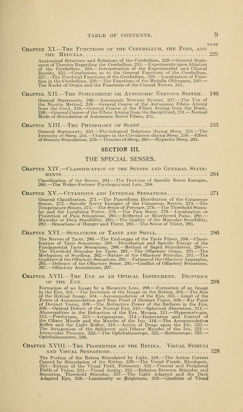 PAGE Chapter XL—The Functions of the Cerebellum, the Pons, and the Medulla 229 Anatomical Structure and Relations of the Cerebellum, 229.—General State- ment of Theories Regarding the Cerebellum, 233.—Experiments upon Ablation of the Cerebellum, 234.—Interpretation of the Experimental and Clinical Results, 235.—Conclusions as to the General Functions of the Cerebellum, 237.—The Psychical Functions of the Cerebellum, 239.—Localization of Func- tion in the Cerebellum, 239.—The Functions of the Medulla Oblongata, 240.— The Nuclei of Origin and the Functions of the Cranial Nerves, 241. Chapter XII.—The Sympathetic or Autonomic Nervous System.. 246 General Statements, 246.—Autonomic Nervous System, 247.—The Use of the Nicotin Method, 248.—General Course of the Autonomic Fibers Arising from the Cord, 248.—General Course of the Fibers Arising from the Brain, 249.—-General Course of the Fibers Arising from the Sacral Cord, 251.—Normal Mode of Stimulation of Autonomic Nerve Fibers, 251. Chapter XIII.—The Physiology of Sleep 253 General Statements, 253.—Physiological Relations during Sleep, 253.—The Intensity of Sleep, 254.—Changes in the Circulation during Sleep, 256.—Effect of Sensory Stimulation, 259.—Theories of Sleep, 260.—Hypnotic Sleep, 263. SECTION III. THE SPECIAL SENSES. Chapter XIV.—Classification of the Senses and General State- ments 264 Classification of the Senses, 264.—The Doctrine of Specific Nerve Energies, 266.—The Weber-Fechner Psychophysical Law, 268. Chapter XV.—Cutaneous and Internal Sensations 271 General Classification, 271.—The Punctiform Distribution of the Cutaneous Senses, 272.—Specific Nerve Energies of the Cutaneous Nerves, 274.—The Temperature Senses, 275.—The Sense of Pressure, 276.—The Threshold Stimu- lus and the Localizing Power, 276.—The Pain Sense, 279.—Localization or Projection of Pain Sensations, 280.—Reflected or Misreferred Pains, 280.— Muscular or Deep Sensibility, 2S0.—The Qualitv of the Muscular Sensibility, 282.—Sensations of Hunger and Thirst, 283.—The Sense of Thirst, 285. Chapter XVI.—Sensations of Taste and Smell 286 The Nerves of Taste, 286.—The End-organ of the Taste Fibers, 288.—Classi- fication of Taste Sensations, 288.—Distribution and Specific Energy of the Fundamental Taste Sensations, 289.—Method of Sapid Stimulation, 290.— The Threshold Stimulus for Taste, 291.—The Olfactory Organ, 291.—The Mechanism of Smelling, 292.—Nature of the Olfactory Stimulus, 293.—The Qualities of the Olfactory Sensations, 293.—Fatigue of the Olfactory Apparatus, 295.—Delicacy of the Olfactory Sense, 295.—Conflict of Olfactory Sensations, 297.—Olfactory Associations, 297. Chapter XVII.—The Eye as an Optical Instrument. Dioptrics of the Eye 298 Formation of an Image by a Biconvex Lens, 298.—Formation of an Image in the Eye, 301.—The Inversion of the Image on the Retina, 303.—The Size of the Retinal Image, 304.—Accommodation of the Eye, 305.—Limit of the Power of Accommodation and Near Point of Distinct Vision, 308.—Far Point of Distinct Vision, 309.—The Refractive Power of the Surfaces in the Eye, 309.—Optical Defects of the Normal Eye, 310.—Spherical Aberration, 311.— Abnormalities in the Refraction of the Eye, Myopia, 311.—Hypermetropia, 312.—Presbyopia, 313.—Astigmatism, 314.—Innervation and Control of the Ciliary Muscle and the Muscles of the Iris, 316.—The Accommodation Reflex and the Light Reflex, 318.—Action of Drugs upon the Iris, 320.— The Antagonism of the Sphincter and Dilator Muscles of the Iris, 321.— Intraocular Pressure, 322.—The Ophthalmoscope, 323.—Retinoscope, 325.— Ophthalmometer, 326. Chapter XVI11.—The Properties of the Retina. Visual Stimuli and Visual Sensations 328 The Portion of the Retina Stimulated by Light, 328.—The Action Current Caused by Stimulation of the Retina, 329.—The Visual Purple, Rhodopsin, 330.—Extent of the Visual Field, Perimetry, 332.—Central and Peripheral Fields of Vision, 333.—Visual Acuity, 335.—Relation Between Stimulus and Sensation, Threshold Stimulus, 337.—The Light Adapted and the Dark Adapted Eye, 338.—Luminosity or Brightness, 339.—Qualities of Visual
