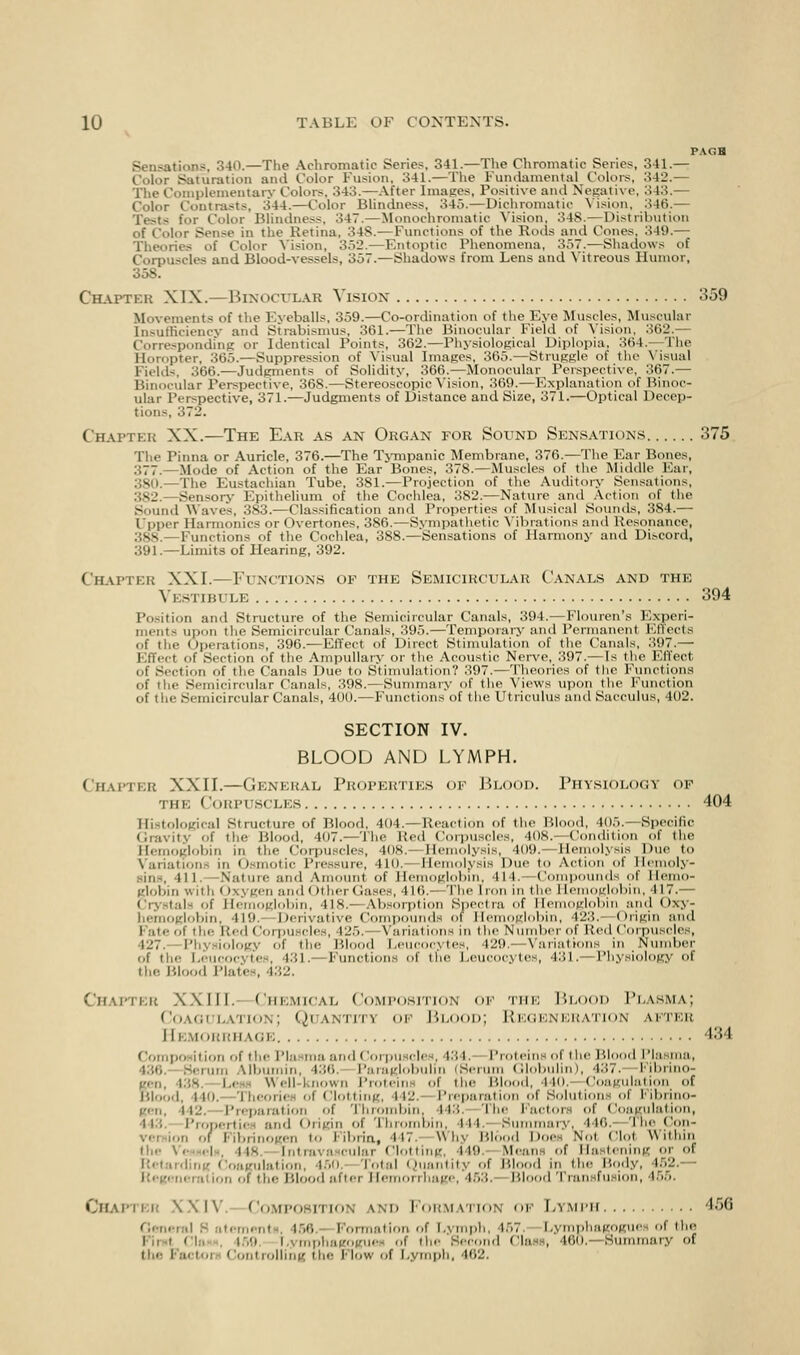 PAGH Sensations, 340.—The Achromatic Series. 341.—The Chromatic Series, 311.— Color Saturation and Color Fusion, 341.—The Fundamental Colors, 342.— The Complementary Color-, 343.—After Images, Positive and Negative, 343.— Color Contrasts, 344.—Color Blindness, 345.—Dichromatic Vision, 346.— Tests for Color Blindness, 347.—Monochromatic Vision, 34S.—Distribution of Color Sense in the Retina. 348. — Functions of the Rods and Cones, 349.— Theories of Color Vision, 352.—Entoptic Phenomena, 357.—Shadows of Corpuscles and Blood-vessels, 357.—Shadows from Lens and Vitreous Humor, 358. Chapter XLX.—Binocular Vision 359 Movements of the Eyeballs, 359.—Co-ordination of the Eye Muscles, Muscular Insufficiency and Strabismus, 361.—The Binocular Field of Vision, 362. idmg or Identical Points, 362.—Physiological Diplopia, 364.—The Horopter, 365.—Suppression of Visual Images, 365.—Struggle of the Visual Fields, :'.tit>.—Judgments of Solidity, 306.—Monocular Perspective, 367.— Binocular Perspective, 368.—Stereoscopic Vision, 369.—Explanation of Binoc- ular Perspective, 371.—Judgments of Distance and Size, 371.—Optical Decep- tion-, 372. Chapter XX.—The Eak as an Organ for Sound Sensations 375 The Pinna or Auricle, 376.—The Tympanic Membrane, 376.—The Ear Bones, 377.—Mode of Action of the Ear Bones, 378.—Muscles of the Middle Ear, 380.—The Eustachian Tube, 381.—Projection of the Auditory Sensations. 382 Sensory Epithelium of the Cochlea, 382.—Nature and Action of the Sound Waves, 3S3.— Classification and Properties of Musical Sounds, 384.— Upper Harmonics or Overtones. 386. — Sympathetic Vibrations and Resonance, 388.—Functions of the Cochlea, 388.—Sensations of Harmony and Discord, 391. —Limits of Hearing, 392. Chapter XXL—Functions of the Semicircular Canals and the Vestibule 394 Position and Structure of the Semicircular Canals, 394.—Flouren's Experi- ments upon the Semicircular Canals, 395.—Temporary and Permanent Effects of the Operations, 396.—Effect of Direct Stimulation of the Canals, 397.— Kffcct of Section of the Ampullary or the Acoustic Nerve, 397.—Is the Effect of Section of the Canals Due to Stimulation? 397.—Theories of the Functions of the Semicircular Canals, 398.—Summary of the Views upon the Function of the Semicircular Canals, 400.—Functions of the Utriculus and Sacculus, 402. SECTION IV. BLOOD AND LYMPH. Chapter XXII.—General Properties of Blood. Physiology OP the Corpuscles 404 Histological Structure of Blood, 404.—Reaction of the Blood, 405.—Specific Gravity of the Blood, 407.—The lied Corpuscles, 408. Condition of the Hemoglobin in the Corpuscles, 408. Hemolysis, 409. Hemolysis Due to \aiia1ion in I) i.Hilic Pressure, 410.- Hemolysis Due to Action of Hemoly- tic -Nature ami \ ml of Hemoglobin. III. Compounds of Hemo- globin with Oxygen and Other < rases, 416.- The I ion in the I Icmoglobin, I 17.— Crystals of Hemoglobin, 418.—Absorption Spectra of Hemoglobin and Oxy- hemoglobin, 419.- Derivative Compounds ot Hei dobin, 423. origin and Fate of the Red Corpuscles, 125. variations in the Number of Red Corpuscles, 127. Physiology of the Blood Leucocytes, 429.—Variations in Number of the Leucocytes, 431.- Functions of the Leucocytes, 431.—Physiology of the Blood Plates, 432. Chapter XXIII. Chemical Composition op the Blood Plasma; Coagulation; Quantiti of Blood; Regeneration after 11 BMORRH \i;i. 434 Compo it ion of tin- I'la ma and Corpuscles. 134. Proteins of the Blood Plasma, 436. Serum Albumin, 436 Paraglobulm (Serum Globulin), 437. Fibrino- gen, 138. Le Well-known Proteins of the Blood, 440. Coagulation of Blood, MO. Theorie of Clotting, I il'. Preparation of Solutions of Fibrino- gen, 142. Preparation of Thrombin. 443. The factors of Coagulation, ii.: Propertie and Origin of Thrombin, in Summary, I M'>. The Con- vi-i ion of Fibrinogen to Fibrin, 447. whj Bl I Hoc. n,,i Clot Within the Vessels. 44 culai Clotting, 149 Means of Ha tening or of Rel ulaiion. 160, Total Quantity of Blood in the Body, 462.— • ration i the Blood after Hemorrhage, 453. Blood Transfusion, 155 Chapter XXIV. Composition \m» Formation of Lymph 466 eral S atement 156 Formation, of Lymph, 157. Lymphagpgues of the First CI 169 I I the Second Class, 160, Bummary of tin- Factoi Controlling the Mow of Lymph, i<>~.
