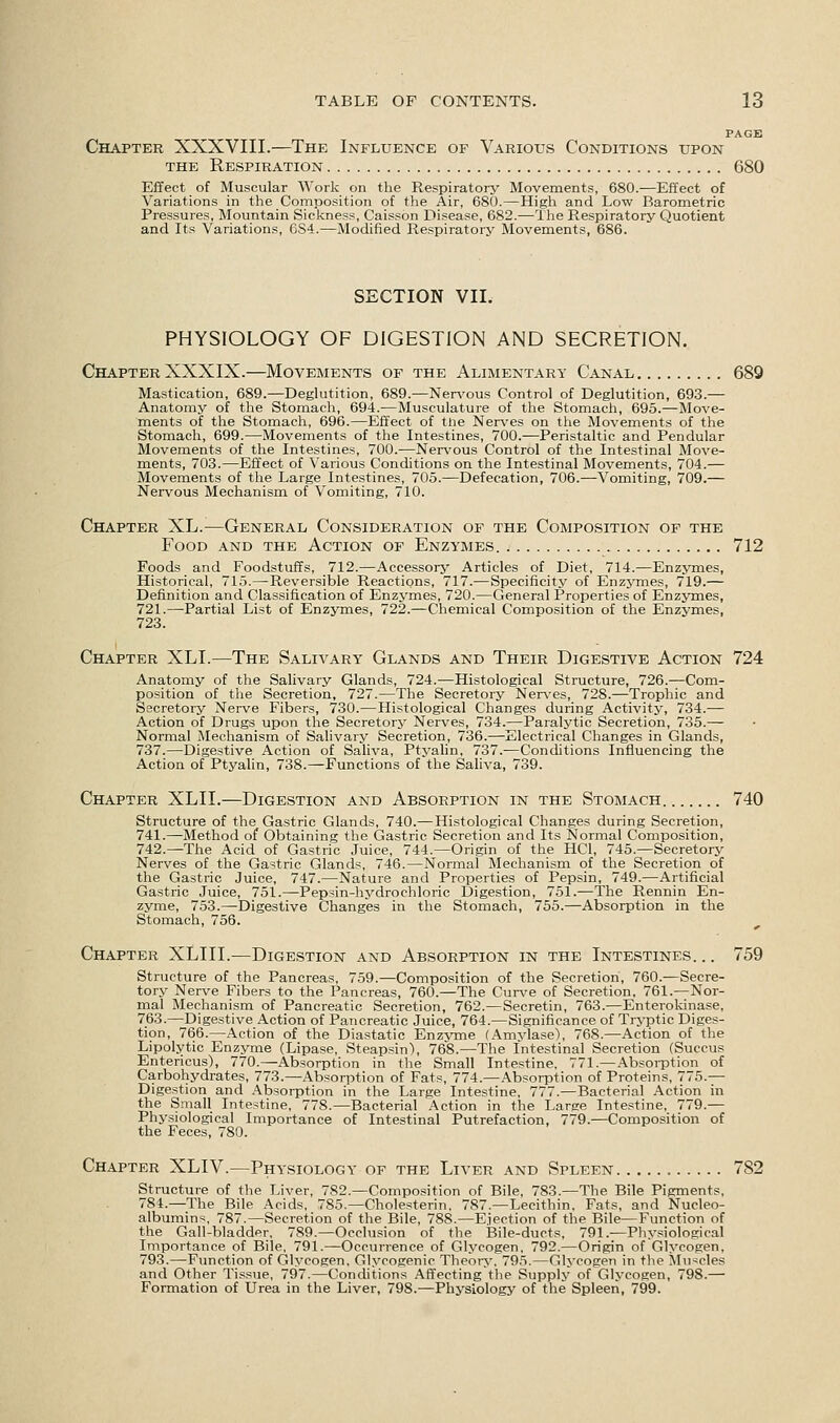 PAGE Chapter XXXVIII.—The Influence of Various Conditions upon the Respiration 680 Effect of Muscular Work on the Respiratory Movements, 680.—Effect of Variations in the Composition of the Air, 680.—High and Low Barometric Pressures, Mountain Sickness, Caisson Disease, 682.—The Respiratory Quotient and Its Variations, 6S4.—Modified Respiratory Movements, 686. SECTION VII. PHYSIOLOGY OF DIGESTION AND SECRETION. Chapter XXXIX.—Movements of the Alimentary Canal 689 Mastication, 689.—Deglutition, 689.—Nervous Control of Deglutition, 693.— Anatomy of the Stomach, 694.—Musculature of the Stomach, 695.—Move- ments of the Stomach, 696.—Effect of the Nerves on the Movements of the Stomach, 699.—Movements of the Intestines, 700.—Peristaltic and Pendular Movements of the Intestines, 700.—Nervous Control of the Intestinal Move- ments, 703.—Effect of Various Conditions on the Intestinal Movements, 704.— Movements of the Large Intestines, 705.—Defecation, 706.—Vomiting, 709.— Nervous Mechanism of Vomiting, 710. Chapter XL.—General Consideration of the Composition of the Food and the Action of Enzymes 712 Foods and Foodstuffs, 712.—Accessory Articles of Diet, 714.—Enzymes, Historical, 715.—Reversible Reactions, 717.—Specificity of Enzymes, 719.— Definition and Classification of Enzymes, 720.—General Properties of Enzymes, 721.—Partial List of Enzymes, 722.—Chemical Composition of the Enzymes, 723. Chapter XLI.—The Salivary Glands and Their Digestive Action 724 Anatomy of the Salivary Glands, 724.—Histological Structure, 726.—Com- position of the Secretion, 727.—The Secretory Nerves, 728.—Trophic and Secretory Nerve Fibers, 730.—Histological Changes during Activity, 734.— Action of Drugs upon the Secretory Nerves, 734.—Paralytic Secretion, 735.— Normal Mechanism of Salivary Secretion, 736.—Electrical Changes in Glands, 737.—Digestive Action of Saliva, Ptyalin, 737.—Conditions Influencing the Action of Ptyalin, 738.—Functions of the Saliva, 739. Chapter XLIL—Digestion and Absorption in the Stomach 740 Structure of the Gastric Glands, 740.—Histological Changes during Secretion, 741.—Method of Obtaining the Gastric Secretion and Its Normal Composition, 742.—The Acid of Gastric Juice, 744.—Origin of the HC1, 745.—Secretory Nerves of the Gastric Glands, 746.—Normal Mechanism of the Secretion of the Gastric Juice, 747.—Nature and Properties of Pepsin, 749.—Artificial Gastric Juice, 751.—Pepsin-hydrochloric Digestion, 751.—The Rennin En- zyme, 753.—Digestive Changes in the Stomach, 755.—Absorption in the Stomach, 756. Chapter XLlII.—Digestion and Absorption in the Intestines. .. 759 Structure of the Pancreas, 759.—Composition of the Secretion, 760.—Secre- tory Nerve Fibers to the Pancreas, 760.—The Curve of Secretion, 761.—Nor- mal Mechanism of Pancreatic Secretion, 762.—Secretin, 763.—Enterokinase, 763.—Digestive Action of Pancreatic Juice, 764.—Significance of Tryptic Diges- tion, 766.—Action of the Diastatic Enzyme (Amylase), 768.—Action of the Lipolytic Enzyme (Lipase, Steapsin), 768.—The Intestinal Secretion (Succus Entericus), 770.—Absorption in the Small Intestine, 771.—Absorption of Carbohydrates, 773.—Absorption of Fats, 774.—Absorption of Proteins, 775.— Digestion and Absorption in the Large Intestine. 777.—Bacterial Action in the Small Intestine, 778.—Bacterial Action in the Large Intestine, 779.— Physiological Importance of Intestinal Putrefaction, 779.—Composition of the Feces, 780. Chapter XLIV.—Physiology of the Liver and Spleen 782 Structure of the Liver, 782.—Composition of Bile, 783.—The Bile Pigments, 784.—The Bile Acids, 785.—Cholesterin, 787.—Lecithin. Fats, and Nucleo- albumins, 787.—Secretion of the Bile, 788.—Ejection of the Bile—Function of the Gall-bladder, 789.—Occlusion of the Bile-ducts, 791.—Physiological Importance of Bile, 791.—Occurrence of Glycogen, 792.—Origin of Glycogen, 793.—Function of Glycogen, Glycogenic Theory. 795.—Glycogen in the Muscles and Other Tissue, 797.—Conditions Affecting the Supply of Glycogen, 798.— Formation of Urea in the Liver, 798.—Physiology of the Spleen, 799.