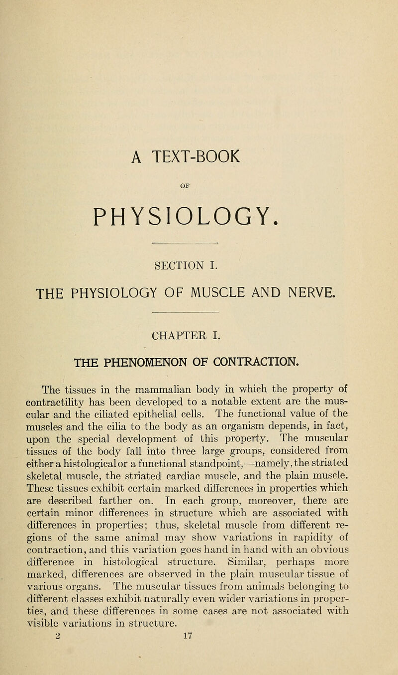 A TEXT-BOOK PHYSIOLOGY. SECTION I. THE PHYSIOLOGY OF MUSCLE AND NERVE. CHAPTER I. THE PHENOMENON OF CONTRACTION. The tissues in the mammalian body in which the property of contractility has been developed to a notable extent are the mus- cular and the ciliated epithelial cells. The functional value of the muscles and the cilia to the body as an organism depends, in fact, upon the special development of this property. The muscular tissues of the body fall into three large groups, considered from either a histological or a functional standpoint,—namely, the striated skeletal muscle, the striated cardiac muscle, and the plain muscle. These tissues exhibit certain marked differences in properties which are described farther on. In each group, moreover, there are certain minor differences in structure which are associated with differences in properties; thus, skeletal muscle from different re- gions of the same animal may show variations in rapidity of contraction, and this variation goes hand in hand with an obvious difference in histological structure. Similar, perhaps more marked, differences are observed in the plain muscular tissue of various organs. The muscular tissues from animals belonging to different classes exhibit naturally even wider variations in proper- ties, and these differences in some cases are not associated with visible variations in structure.