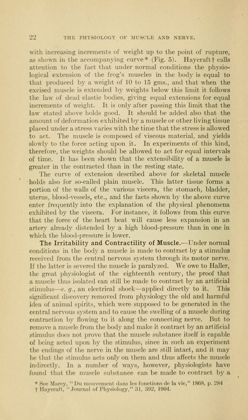 with increasing increments of weight up to the point of rupture, as shown in the accompanying curve* (Fig. 5). Hayeraftf calls attention to the fact that under normal conditions the physio- logical extension of the frog's muscles in the body is equal to that produced by a weight of 10 to 15 gms., and that when the excised muscle is extended by weights below this limit it follows the law of dead elastic bodies, giving equal extensions for equal increments of weight. It is only after passing this limit that the law stated above holds good. It should be added also that the amount of deformation exhibited by a muscle or other living tissue placed under a stress varies with the time that the stress is allowed to act. The muscle is composed of viscous material, and yields slowly to the force acting upon it. In experiments of this kind, therefore, the weights should be allowed to act for equal intervals of time. It has been shown that the extensibility of a muscle is greater in the contracted than in the resting state. The curve of extension described above for skeletal muscle holds also for so-called plain muscle. This latter tissue forms a portion of the walls of the various viscera, the stomach, bladder, uterus, blood-vessels, etc., and the facts shown by the above curve enter frequently into the explanation of the physical phenomena exhibited by the viscera. For instance, it follows from this curve that the force of the heart beat will cause less expansion in an artery already distended by a high blood-pressure than in one in which the blood-pressure is lower. The Irritability and Contractility of Muscle.—Under normal conditions in the body a muscle is made to contract by a stimulus received from the central nervous system through its motor nerve. l\' the latter is severed the muscle is paralyzed. We owe to Haller, the great physiologist of the eighteenth century, the proof that a muscle thus isolated can still be made to contract by an artificial stimulus—e. g., an electrical shock—applied directly to it. This significant discovery removed from physiology the old and harmful idea of animal spirits, which were supposed to be generated in the cent nil nervous system and to cause t he swelling of a muscle during contraction by flowing to it along the connecting nerve. Bui i<> remove a mu jele from t lie body and make it contract by an artificial stimulus does not prove that the muscle substance itself is capable of being acted upon by the stimulus, since in such an experiment tin- endings of the nerve in the muscle an; still intact, and if may be thai the BtimuhlS acts only on them and thus affects the muscle indirectly. In ,-i number of ways, however, physiologists have found thai the muscle substance can be made to contract by a * Sir- \I.ii< v,  l)n mouvemenl dans lea femotionsde In, vie, L868, \>. 284 i Haycraft,  Journal of Physiology, 31, 392, 1904.
