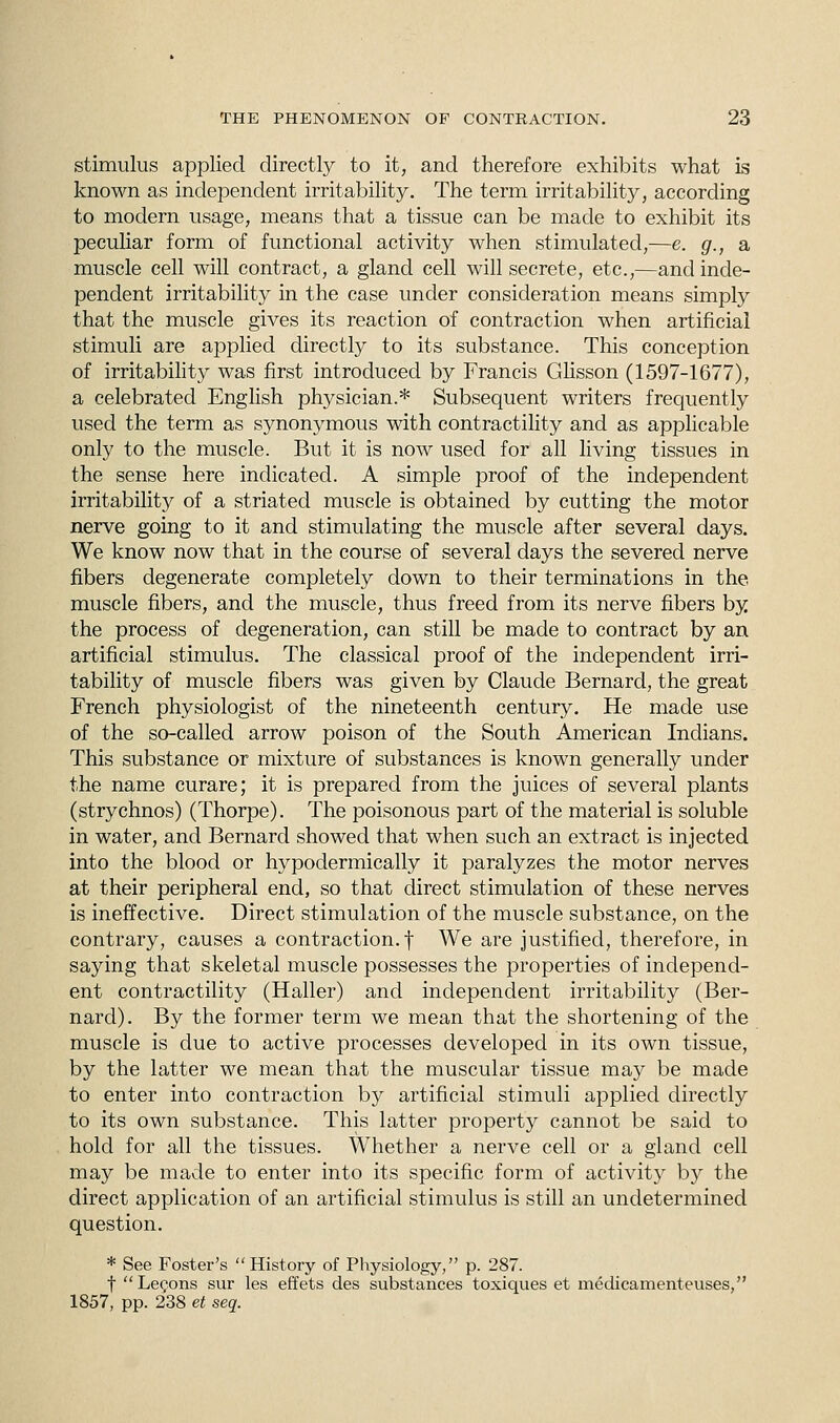 stimulus applied directly to it, and therefore exhibits what is known as independent irritability. The term irritability, according to modern usage, means that a tissue can be made to exhibit its peculiar form of functional activity when stimulated,—e. g., a muscle cell will contract, a gland cell will secrete, etc.,—and inde- pendent irritability in the case under consideration means simply that the muscle gives its reaction of contraction when artificial stimuli are applied directly to its substance. This conception of irritability was first introduced by Francis Glisson (1597-1677), a celebrated English physician.* Subsequent writers frequently used the term as synonymous with contractility and as applicable only to the muscle. But it is now used for all living tissues in the sense here indicated. A simple proof of the independent irritability of a striated muscle is obtained by cutting the motor nerve going to it and stimulating the muscle after several days. We know now that in the course of several days the severed nerve fibers degenerate completely down to their terminations in the muscle fibers, and the muscle, thus freed from its nerve fibers by the process of degeneration, can still be made to contract by an artificial stimulus. The classical proof of the independent irri- tability of muscle fibers was given by Claude Bernard, the great French physiologist of the nineteenth century. He made use of the so-called arrow poison of the South American Indians. This substance or mixture of substances is known generally under the name curare; it is prepared from the juices of several plants (strychnos) (Thorpe). The poisonous part of the material is soluble in water, and Bernard showed that when such an extract is injected into the blood or hypodermically it paralyzes the motor nerves at their peripheral end, so that direct stimulation of these nerves is ineffective. Direct stimulation of the muscle substance, on the contrary, causes a contraction, f We are justified, therefore, in saying that skeletal muscle possesses the properties of independ- ent contractility (Haller) and independent irritability (Ber- nard). By the former term we mean that the shortening of the muscle is due to active processes developed in its own tissue, by the latter we mean that the muscular tissue may be made to enter into contraction by artificial stimuli applied directly to its own substance. This latter property cannot be said to hold for all the tissues. Whether a nerve cell or a gland cell may be made to enter into its specific form of activity by the direct application of an artificial stimulus is still an undetermined question. * See Foster's History of Physiology, p. 287. f Lemons sur les effets des substances toxiques et medicamenteuses, 1857, pp. 238 et seq.
