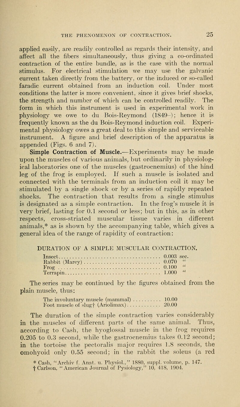 applied easily, are readily controlled as regards their intensity, and affect all the fibers simultaneously, thus giving a co-ordinated contraction of the entire bundle, as is the case with the normal stimulus. For electrical stimulation we may use the galvanic current taken directly from the battery, or the induced or so-called faradic current obtained from an induction coil. Under most conditions the latter is more convenient, since it gives brief shocks, the strength and number of which can be controlled readily. The form in which this instrument is used in experimental work in physiology we owe to du Bois-Reymond (1849-); hence it is frequently known as the du Bois-Reymond induction coil. Experi- mental physiology owes a great deal to this simple and serviceable instrument. A figure and brief description of the apparatus is appended (Figs. 6 and 7). Simple Contraction of Muscle.—Experiments may be made upon the muscles of various animals, but ordinarily in physiolog- ical laboratories one of the muscles (gastrocnemius) of the hind leg of the frog is employed. If such a muscle is isolated and connected with the terminals from an induction coil it may be stimulated by a single shock or by a series of rapidly repeated shocks. The contraction that results from a single stimulus is designated as a simple contraction. In the frog's muscle it is very brief, lasting for 0.1 second or less; but in this, as in other respects, cross-striated muscular tissue varies in different animals,* as is shown by the accompanying table, which gives a general idea of the range of rapidity of contraction: DURATION OF A SIMPLE MUSCULAR CONTRACTION. Insect 0.003 sec. Rabbit (Marey) 0.070  Frog 0.100  Terrapin 1.000  The series may be continued by the figures obtained from the plain muscle, thus: The involuntary muscle (mammal) 10.00 Foot muscle of slugf (Ariolimax) 20.00 The duration of the simple contraction varies considerably in the muscles of different parts of the same animal. Thus, according to Cash, the hyoglossal muscle in the frog requires 0.205 to 0.3 second, while the gastrocnemius takes 0.12 second; in the tortoise the pectoralis major requires 1.8 seconds, the omohyoid only 0.55 second; in the rabbit the soleus (a red * Cash, Archiv f. Anat. u. Physiol., 1880, suppl. volume, p. 147. t Carlson, American Journal of Pysiology, 10, 418, 1904.