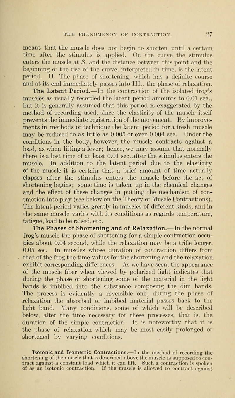 meant that the muscle does not begin to shorten until a certain time after the stimulus is applied. On the curve the stimulus enters the muscle at S, and the distance between this point and the beginning of the rise of the curve, interpreted in time, is the latent period. II. The phase of shortening, which has a definite course and at its end immediately passes into III., the phase of relaxation. The Latent Period.—In the contraction of the isolated frog's muscles as usually recorded the latent period amounts to 0.01 sec., but it is generally assumed that this period is exaggerated by the method of recording used, since the elasticity of the muscle itself prevents the immediate registration of the movement. By improve- ments in methods of technique the latent period for a fresh muscle may be reduced to as little as 0.005 or even 0.004 sec. Under the conditions in the body, however, the muscle contracts against a load, as when lifting a lever; hence, we may assume that normally there is a lost time of at least 0.01 sec. after the stimulus enters the muscle. In addition to the latent period due to the elasticity of the muscle it is certain that a brief amount of time actually elapses after the stimulus enters the muscle before the act of shortening begins; some time is taken up in the chemical changes and the effect of these changes in putting the mechanism of con- traction into play (see below on the Theory of Muscle Contractions). The latent period varies greatly in muscles of different kinds, and in the same muscle varies with its conditions as regards temperature, fatigue, load to be raised, etc. The Phases of Shortening and of Relaxation.—In the normal frog's muscle the phase of shortening for a simple contraction occu- pies about 0.04 second, while the relaxation may be a trifle longer, 0.05 sec. In muscles whose duration of contraction differs from that of the frog the time values for the shortening and the relaxation exhibit corresponding differences. As we have seen, the appearance of the muscle fiber when viewed by polarized light indicates that during the phase of shortening some of the material in the light bands is imbibed into the substance composing the dim bands. The process is evidently a reversible one; during the phase of relaxation the absorbed or imbibed material passes back to the light band. Many conditions, some of which will be described below, alter the time necessary for these processes, that is, the duration of the simple contraction. It is noteworthy that it is the phase of relaxation which may be most easily prolonged or shortened by varying conditions. Isotonic and Isometric Contractions.—In the method of recording the shortening of the muscle that is described above the muscle is supposed to con- tract against a constant load which it can lift. Such a contraction is spoken of as an isotonic contraction. If the muscle is allowed to contract against