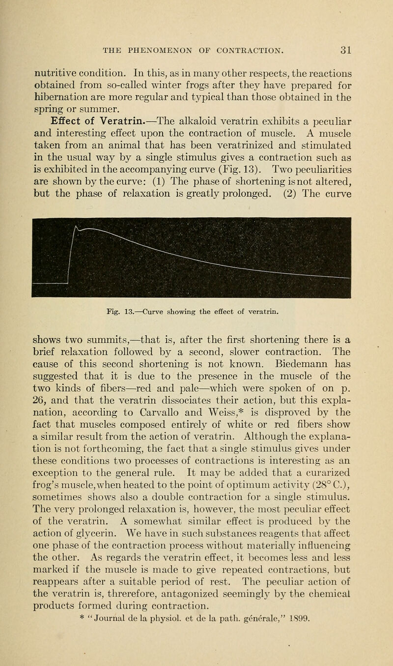 nutritive condition. In this, as in many other respects, the reactions obtained from so-called winter frogs after they have prepared for hibernation are more regular and typical than those obtained in the spring or summer. Effect of Veratrin.—The alkaloid veratrin exhibits a peculiar and interesting effect upon the contraction of muscle. A muscle taken from an animal that has been veratrinized and stimulated in the usual way by a single stimulus gives a contraction such as is exhibited in the accompanying curve (Fig. 13). Two peculiarities are shown by the curve: (1) The phase of shortening is not altered, but the phase of relaxation is greatly prolonged. (2) The curve Pig. 13.—Curve showing the effect of veratrin. shows two summits,—that is, after the first shortening there is a brief relaxation followed by a second, slower contraction. The cause of this second shortening is not known. Biedemann has suggested that it is due to the presence in the muscle of the two kinds of fibers—red and pale—which were spoken of on p. 26, and that the veratrin dissociates their action, but this expla- nation, according to Carvallo and Weiss,* is disproved by the fact that muscles composed entirely of white or red fibers show a similar result from the action of veratrin. Although the explana- tion is not forthcoming, the fact that a single stimulus gives under these conditions two processes of contractions is interesting as an exception to the general rule. It may be added that a curarized frog's muscle,when heated to the point of optimum activity (28° C), sometimes shows also a double contraction for a single stimulus. The very prolonged relaxation is, however, the most peculiar effect of the veratrin. A somewhat similar effect is produced by the action of glycerin. We have in such substances reagents that affect one phase of the contraction process without materially influencing the other. As regards the veratrin effect, it becomes less and less marked if the muscle is made to give repeated contractions, but reappears after a suitable period of rest. The peculiar action of the veratrin is, threrefore, antagonized seemingty by the chemical products formed during contraction. * Journal de la physiol. et de la path, generate, 1899.