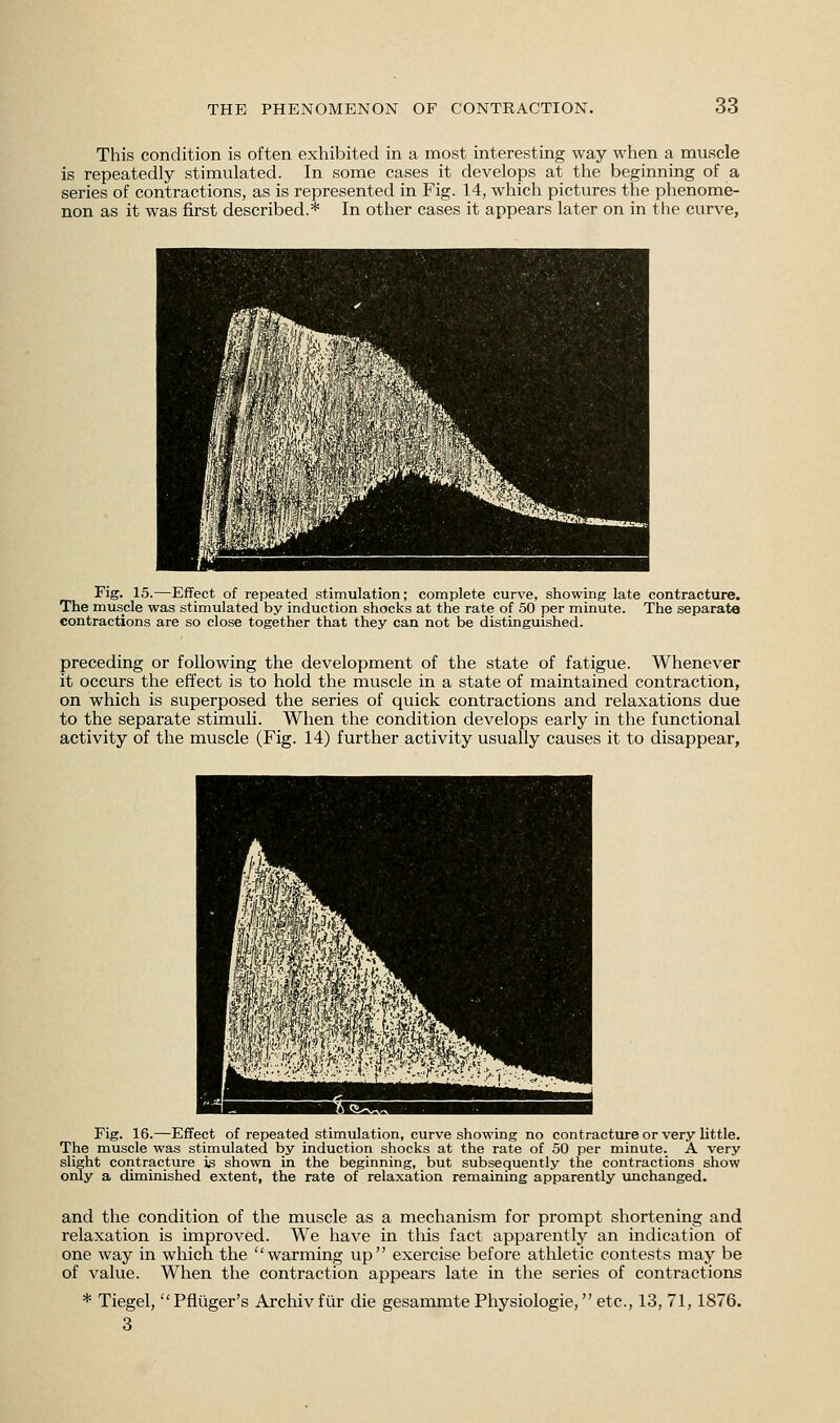 This condition is often exhibited in a most interesting way when a muscle is repeatedly stimulated. In some cases it develops at the beginning of a series of contractions, as is represented in Fig. 14, which pictures the phenome- non as it was first described.* In other cases it appears later on in the curve, 3 ■B'SlSS! fa WMiXuW'Wm ! WmmMm^ THB pw$IK ,'■.'''A, •*•■■' ■■■;' ■ :Smmm» JSrTOSSBMlllMBUi jhk^^^fll Fig. 15.—Effect of repeated stimulation; complete curve, showing late contracture. The muscle was stimulated by induction shocks at the rate of 50 per minute. The separate contractions are so close together that they can not be distinguished. preceding or following the development of the state of fatigue. Whenever it occurs the effect is to hold the muscle in a state of maintained contraction, on which is superposed the series of quick contractions and relaxations due to the separate stimuli. When the condition develops early in the functional activity of the muscle (Fig. 14) further activity usually causes it to disappear, Fig. 16.—Effect of repeated stimulation, curve showing no contracture or very little. The muscle was stimulated by induction shocks at the rate of 50 per minute. A very slight contracture is shown in the beginning, but subsequently the contractions show only a diminished extent, the rate of relaxation remaining apparently unchanged. and the condition of the muscle as a mechanism for prompt shortening and relaxation is improved. We have in this fact apparently an indication of one way in which the warming up exercise before athletic contests may be of value. When the contraction appears late in the series of contractions * Tiegel, Pfliiger's Archivfur die gesammte Physiologie, etc., 13, 71,1876. 3