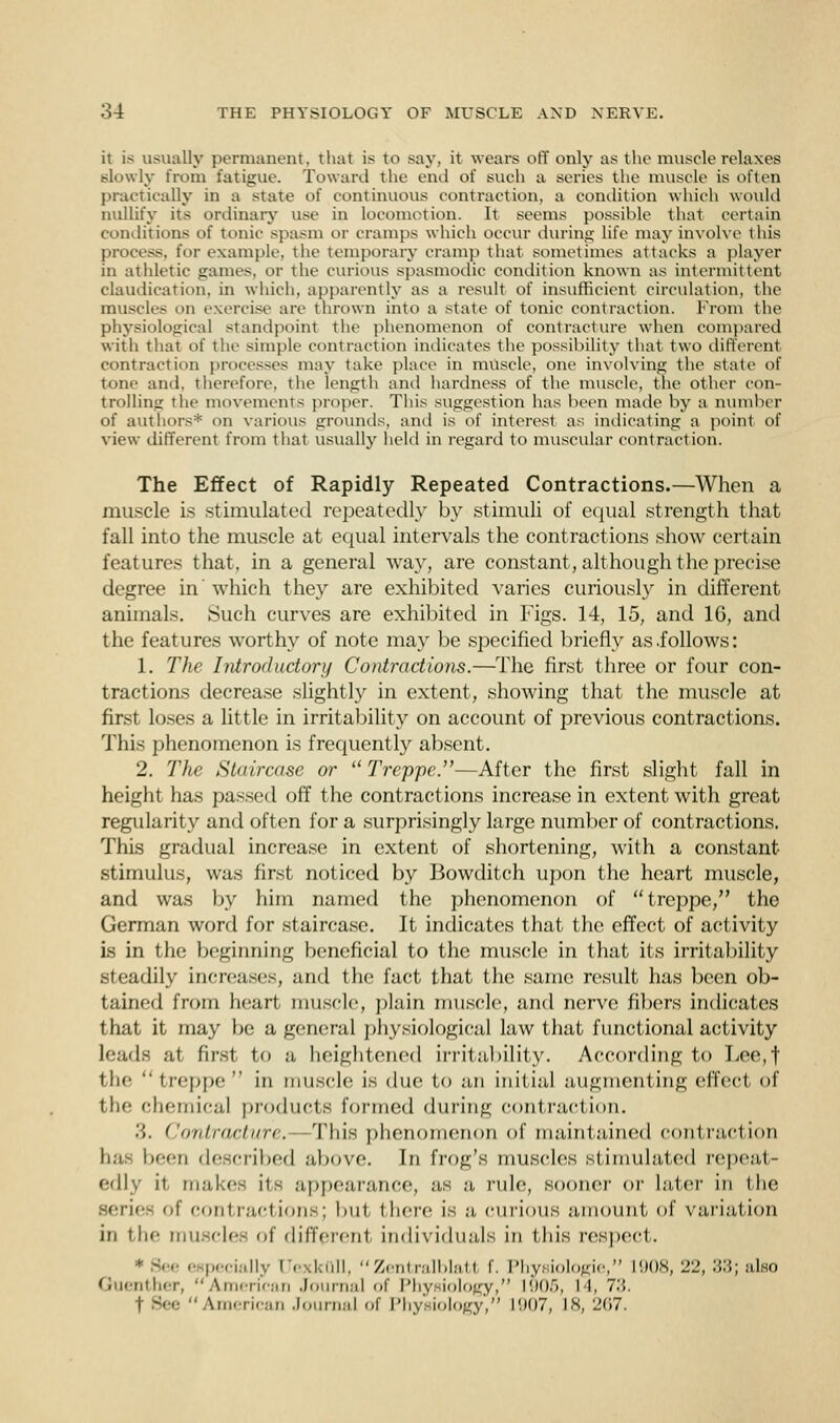 it is usually permanent, that is to say, it wears off only as the muscle relaxes slowly from fatigue. Toward the end of such a series the muscle is often practically in a state of continuous contraction, a condition which would nullify its ordinary use in locomotion. It seems possible that certain conditions of tonic spasm or cramps which occur during life may involve this process, for example, the temporary cram]) that sometimes attacks a player in athletic games, or the curious spasmodic condition known as intermittent claudication, in which, apparently as a result of insufficient circulation, the muscles on exercise are thrown into a state of tonic contraction. From the physiological standpoint the phenomenon of contracture when compared with that of the simple contraction indicates the possibility that two different contraction processes may take place in muscle, one involving the state of tone and. therefore, the length and hardness of the muscle, the other con- trolling the movements proper. This suggestion has been made by a number of authors* on various grounds, and is of interest as indicating a point of view different from that usually held in regard to muscular contraction. The Effect of Rapidly Repeated Contractions.—When a muscle is stimulated repeatedly by stimuli of equal strength that fall into the muscle at equal intervals the contractions show certain features that, in a general way, are constant, although the precise degree in'which they are exhibited varies curiously in different animals. Such curves are exhibited in Figs. 14, 15, and 16, and the features worthy of note may be specified briefly as .follows: 1. The Introductory Contractions.—The first three or four con- tractions decrease slightly in extent, showing that the muscle at first loses a little in irritability on account of previous contractions. This phenomenon is frequently absent. 2. The Staircase or  Treppe.—After the first slight fall in height has passed off the contractions increase in extent with great regularity and often for a surprisingly large number of contractions. This gradual increase in extent of shortening, with a constant stimulus, was first noticed by Bowditch upon the heart muscle, and was by him named the phenomenon of treppe, the German word for staircase. It indicates that the effect of activity is in the beginning beneficial to the muscle in that its irritability steadily increases, and the fact that the same result has been ob- tained from heart muscle, plain muscle, and nerve fibers indicates that it may be a general physiological law that functional activity leads at first to a heightened irritability. According to Lee,f the  treppe  in muscle is due to an initial augmenting effect of the chemical products formed during contraction. .'). ('onIntel lire. This phenomenon of maintained contraction Ij.i- been described above. In frog's muscles Stimulated repeat- edly it makes its appearance, as a rule, sooner or Later in llie Series of contractions; but there is a curious amount of variation in the muscles of different individuals in this respect. • See especially [Texkull, Zentralblatl f. Physiologie, L908, 22, 33; also Guenther, American Journal of Physiology, L905, L4, 7.'!. t Bee American Journal of Physiology, 1907, L8, 267.