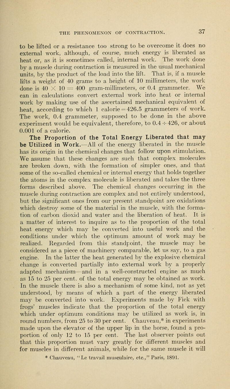to be lifted or a resistance too strong to be overcome it does no external work, although, of course, much energy is liberated as heat or, as it is sometimes called, internal work. The work done by a muscle during contraction is measured in the usual mechanical units, by the product of the load into the lift. That is, if a muscle lifts a weight of 40 grams to a height of 10 millimeters, the work done is 40 X 10 = 400 gram-millimeters, or 0.4 grammeter. We can in calculations convert external work into heat or internal work by making use of the ascertained mechanical equivalent of heat, according to which 1 calorie = 426.5 grammeters of work. The work, 0.4 grammeter, supposed to be done in the above experiment would be equivalent, therefore, to 0.4 + 426, or about 0.001 of a calorie. The Proportion of the Total Energy Liberated that may be Utilized in Work.—All of the energy liberated in the muscle has its origin in the chemical changes that follow upon stimulation. We assume that these changes are such that complex molecules are broken down, with the formation of simpler ones, and that some of the so-called chemical or internal energy that holds together the atoms in the complex molecule is liberated and takes the three forms described above. The chemical changes occurring in the muscle during contraction are complex and not entirely understood, but the significant ones from our present standpoint are oxidations which destroy some of the material in the muscle, with the forma- tion of carbon dioxid and water and the liberation of heat. It is a matter of interest to inquire as to the proportion of the total heat energy which may be converted into useful work and the conditions under which the optimum amount of work may be realized. Regarded from this standpoint, the muscle may be considered as a piece of machinery comparable, let us say, to a gas engine. In the latter the heat generated by the explosive chemical change is converted partially into external work by a properly adapted mechanism—and in a well-constructed engine as much as 15 to 25 per cent, of the total energy may be obtained as work. In the muscle there is also a mechanism of some kind, not as yet understood, by means of which a part of the energy liberated may be converted into work. Experiments made by Fick with frogs' muscles indicate that the proportion of the total energy which under optimum conditions may be utilized as work is, in round numbers, from 25 to 30 per cent. Chauveau,* in experiments made upon the elevator of the upper lip in the horse, found a pro- portion of only 12 to 15 per cent. The last observer points out that this proportion must vary greatly for different muscles and for muscles in different animals, while for the same muscle it will * Chauveau,  Le travail musculaire, etc., Paris, 1891.