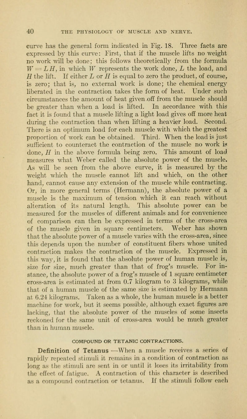 curve has the general form indicated in Fig. 18. Three facts are expressed by this curve: First, that if the muscle lifts no weight no work will be done; this follows theoretically from the formula W = LH, in which W represents the work done, L the load, and H the lift. If either L or H is equal to zero the product, of course, is zero; that is, no external work is done; the chemical energy liberated in the contraction takes the form of heat. Under such circumstances the amount of heat given off from the muscle should be greater than when a load is lifted. In accordance with this fact it is found that a muscle lifting a light load gives off more heat during the contraction than when lifting a heavier load. Second. There is an optimum load for each muscle with which the greatest proportion of work can be obtained. Third. When the load is just sufficient to counteract the contraction of the muscle no work is done, H in the above formula being zero. This amount of load measures what Weber called the absolute power of the muscle. As will be seen from the above curve, it is measured by the weight which the muscle cannot lift and which, on the other hand, cannot cause any extension of the muscle while contracting. Or, in more general terms (Hermann), the absolute power of a muscle is the maximum of tension which it can reach without alteration of its natural length. This absolute power can be measured for the muscles of different animals and for convenience of comparison can then be expressed in terms of the cross-area of the muscle given in square centimeters. Weber has shown that the absolute power of a muscle varies with the cross-area, since this depends upon the number of constituent fibers whose united contraction makes the contraction of the muscle. Expressed in this way, it is found that the absolute power of human muscle is, size for size, much greater than that of frog's muscle. For in- stance, the absolute power of a frog's muscle of 1 square centimeter cross-area is estimated at from 0.7 kilogram to 3 kilograms, while that of a human muscle of the same size is estimated by Hermann at 6.21 kilograms. Taken as a whole, the human muscle is a better machine for work, but it seems possible, although exact figures are lacking, thai the absolute power of the muscles of some insects reckoned for the same unit of cross-area would be much greater than in human muscle. COMPOUND OR TETANIC CONTRACTIONS. Definition of Tetanus —When a muscle receives a series of rapidly repeated stimuli it remains in a condition of conlTaction as long :i- ilf stimuli are sent, in or until it loses its irritability from the effecl of fatigue. A contraction of this character is described compound contraction or tetanus. If the stimuli follow each