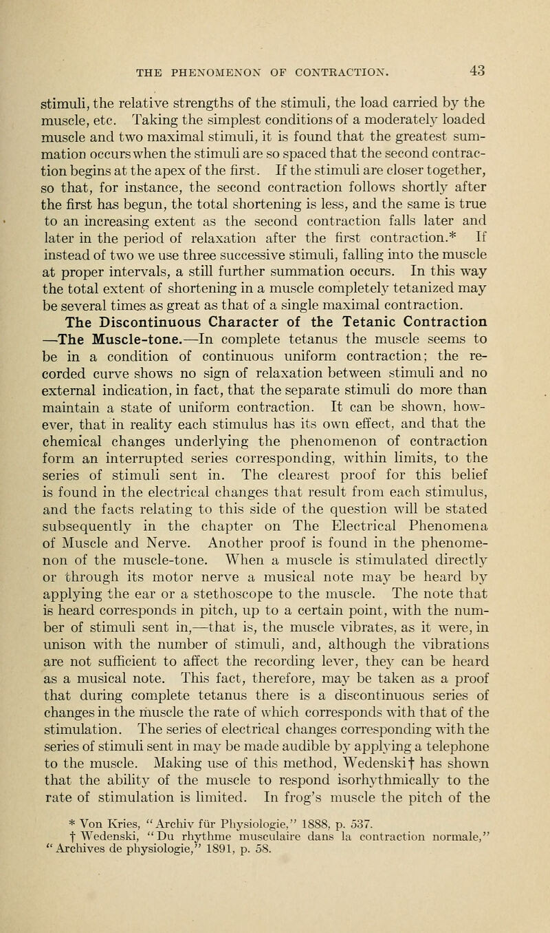 stimuli, the relative strengths of the stimuli, the load carried by the muscle, etc. Taking the simplest conditions of a moderately loaded muscle and two maximal stimuli, it is found that the greatest sum- mation occurs when the stimuli are so spaced that the second contrac- tion begins at the apex of the first. If the stimuli are closer together, so that, for instance, the second contraction follows shortly after the first has begun, the total shortening is less, and the same is true to an increasing extent as the second contraction falls later and later in the period of relaxation after the first contraction.* If instead of two we use three successive stimuli, falling into the muscle at proper intervals, a still further summation occurs. In this way the total extent of shortening in a muscle completely tetanized may be several times as great as that of a single maximal contraction. The Discontinuous Character of the Tetanic Contraction —The Muscle-tone.—In complete tetanus the muscle seems to be in a condition of continuous uniform contraction; the re- corded curve shows no sign of relaxation between stimuli and no external indication, in fact, that the separate stimuli do more than maintain a state of uniform contraction. It can be shown, how- ever, that in reality each stimulus has its own effect, and that the chemical changes underlying the phenomenon of contraction form an interrupted series corresponding, within limits, to the series of stimuli sent in. The clearest proof for this belief is found in the electrical changes that result from each stimulus, and the facts relating to this side of the question will be stated subsequently in the chapter on The Electrical Phenomena of Muscle and Nerve. Another proof is found in the phenome- non of the muscle-tone. When a muscle is stimulated directly or through its motor nerve a musical note may be heard by applying the ear or a stethoscope to the muscle. The note that is heard corresponds in pitch, up to a certain point, with the num- ber of stimuli sent in,—that is, the muscle vibrates, as it were, in unison with the number of stimuli, and, although the vibrations are not sufficient to affect the recording lever, they can be heard as a musical note. This fact, therefore, may be taken as a proof that during complete tetanus there is a discontinuous series of changes in the rhuscle the rate of which corresponds with that of the stimulation. The series of electrical changes corresponding with the series of stimuli sent in may be made audible by applying a telephone to the muscle. Making use of this method, Wedenskif has shown that the ability of the muscle to respond isorhythmically to the rate of stimulation is limited. In frog's muscle the pitch of the * Von Kries, Archiv fur Physiologie, 1888, p. 537. t Wedenski,  Du rhythme musculaire dans la contraction normale, Archives de physiologie, 1891, p. 58.