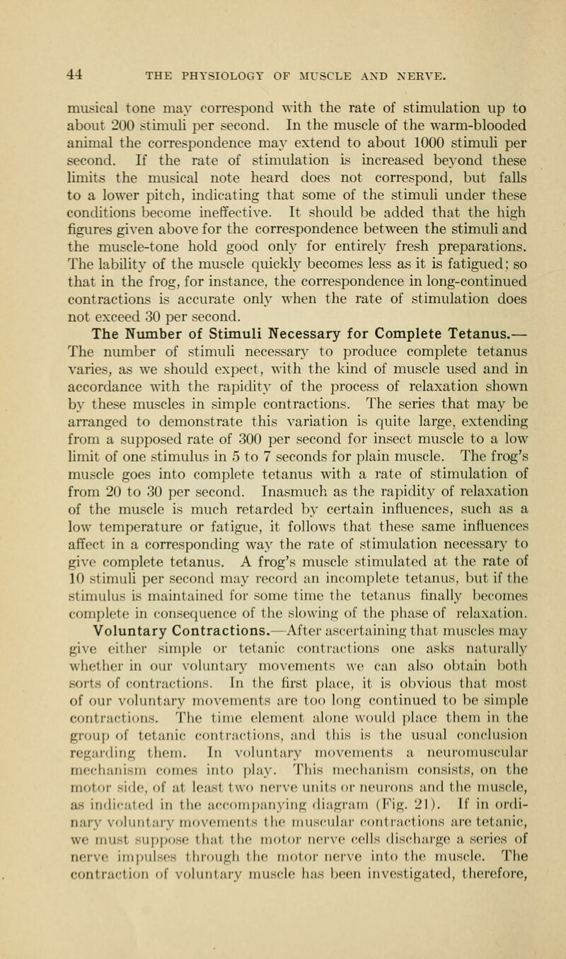 musical tone may correspond with the rate of stimulation up to about 200 stimuli per second. In the muscle of the warm-blooded animal the correspondence may extend to about 1000 stimuli per second. If the rate of stimulation is increased beyond these limits the musical note heard does not correspond, but falls to a lower pitch, indicating that some of the stimuli under these conditions become ineffective. It should be added that the high figures given above for the correspondence between the stimuli and the muscle-tone hold good only for entirely fresh preparations. The lability of the muscle quickly becomes less as it is fatigued; so that in the frog, for instance, the correspondence in long-continued contractions is accurate only when the rate of stimulation does not exceed 30 per second. The Number of Stimuli Necessary for Complete Tetanus.— The number of stimuli necessary to produce complete tetanus varies, as we should expect, with the kind of muscle used and in accordance with the rapidity of the process of relaxation shown by these muscles in simple contractions. The series that may be arranged to demonstrate this variation is quite large, extending from a supposed rate of 300 per second for insect muscle to a low limit of one stimulus in 5 to 7 seconds for plain muscle. The frog's muscle goes into complete tetanus with a rate of stimulation of from 20 to 30 per second. Inasmuch as the rapidity of relaxation of the muscle is much retarded by certain influences, such as a low temperature or fatigue, it follows that these same influences affect in a corresponding way the rate of stimulation necessary to give complete tetanus. A frog's muscle stimulated at the rate of 10 stimuli per second may record an incomplete tetanus, but if the stimulus is maintained for some time the tetanus finally becomes complete in consequence of the slowing of the phase of relaxation. Voluntary Contractions.- After ascertaining that muscles may give either simple or tetanic contractions one asks naturally whether in our voluntary movements we can also obtain both sorts of contractions. In the first place, it is obvious that most of our voluntary movements are too long continued to be simple contractions. The time element alone would place them in the group of tetanic emit met ions, and this is the usual conclusion regarding them. In voluntary movements a neuromuscular mechanism comes into play. This mechanism consists, on the motor side, of at least two nerve units or neurons and the muscle, as indie.,led in the accompanying diagram (Fig. 21). If in ordi- nary voluntary movements the muscular contractions are tetanic, we imi-i suppose that the motor nerve cells discharge a series of nerve impulses through the motor nerve into the muscle. The contraction of voluntary muscle has been investigated, therefore,